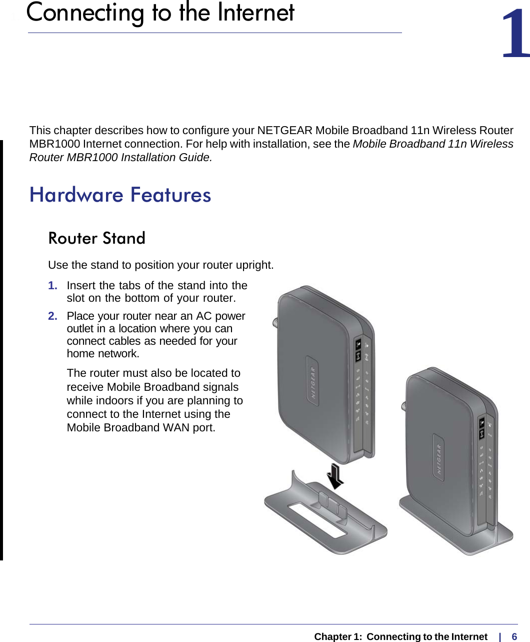   Chapter 1:  Connecting to the Internet    |    61.  Connecting to the Internet 1This chapter describes how to configure your NETGEAR Mobile Broadband 11n Wireless Router MBR1000 Internet connection. For help with installation, see the Mobile Broadband 11n Wireless Router MBR1000 Installation Guide.Hardware FeaturesRouter StandUse the stand to position your router upright.1.  Insert the tabs of the stand into the slot on the bottom of your router. 2.  Place your router near an AC power outlet in a location where you can connect cables as needed for your home network. The router must also be located to receive Mobile Broadband signals while indoors if you are planning to connect to the Internet using the Mobile Broadband WAN port.