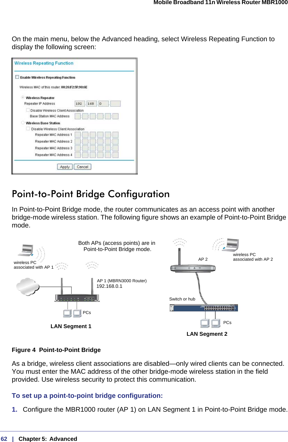 62   |   Chapter 5:  Advanced  Mobile Broadband 11n Wireless Router MBR1000 On the main menu, below the Advanced heading, select Wireless Repeating Function to display the following screen: Point-to-Point Bridge ConfigurationIn Point-to-Point Bridge mode, the router communicates as an access point with another bridge-mode wireless station. The following figure shows an example of Point-to-Point Bridge mode.Figure 4  Point-to-Point BridgeAs a bridge, wireless client associations are disabled—only wired clients can be connected. You must enter the MAC address of the other bridge-mode wireless station in the field provided. Use wireless security to protect this communication. To set up a point-to-point bridge configuration:1.  Configure the MBR1000 router (AP 1) on LAN Segment 1 in Point-to-Point Bridge mode.Both APs (access points) are in Point-to-Point Bridge mode.LAN Segment 1LAN Segment 2192.168.0.1AP 1 (MBRN3000 Router)AP 2 Switch or hubPCsPCswireless PCassociated with AP 1wireless PCassociated with AP 2