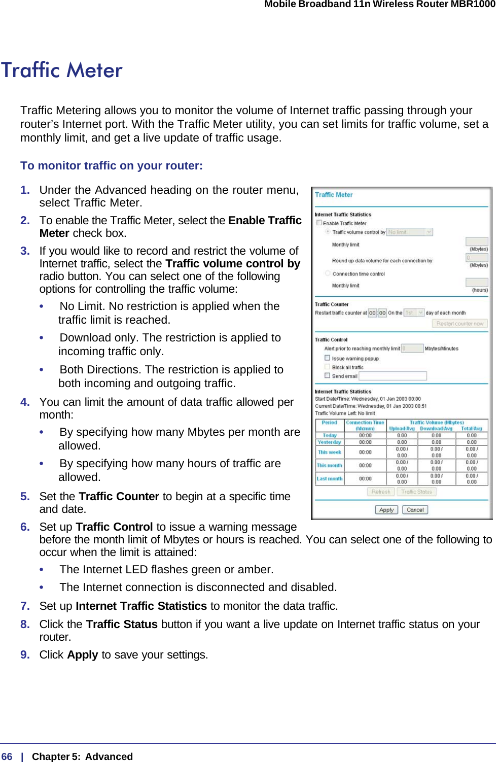 66   |   Chapter 5:  Advanced  Mobile Broadband 11n Wireless Router MBR1000 Traffic MeterTraffic Metering allows you to monitor the volume of Internet traffic passing through your router’s Internet port. With the Traffic Meter utility, you can set limits for traffic volume, set a monthly limit, and get a live update of traffic usage.To monitor traffic on your router:1.  Under the Advanced heading on the router menu, select Traffic Meter.2.  To enable the Traffic Meter, select the Enable Traffic Meter check box.3.  If you would like to record and restrict the volume of Internet traffic, select the Traffic volume control by radio button. You can select one of the following options for controlling the traffic volume:•     No Limit. No restriction is applied when the traffic limit is reached.•     Download only. The restriction is applied to incoming traffic only.•     Both Directions. The restriction is applied to both incoming and outgoing traffic.4.  You can limit the amount of data traffic allowed per month:•     By specifying how many Mbytes per month are allowed. •     By specifying how many hours of traffic are allowed.5.  Set the Traffic Counter to begin at a specific time and date.6.  Set up Traffic Control to issue a warning message before the month limit of Mbytes or hours is reached. You can select one of the following to occur when the limit is attained:•     The Internet LED flashes green or amber. •     The Internet connection is disconnected and disabled.7.  Set up Internet Traffic Statistics to monitor the data traffic.8.  Click the Traffic Status button if you want a live update on Internet traffic status on your router.9.  Click Apply to save your settings.