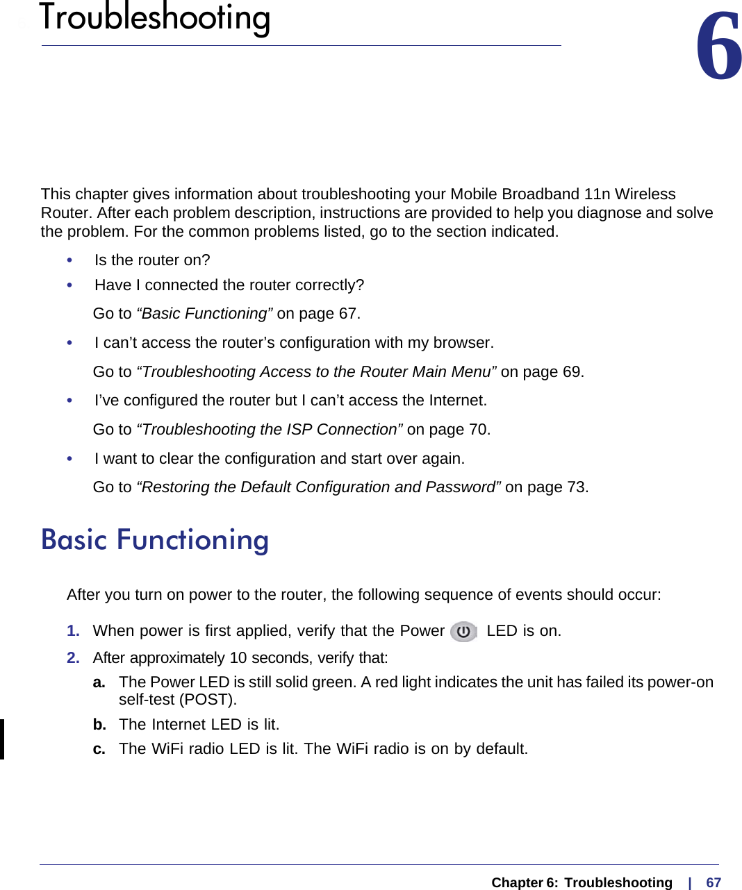   Chapter 6:  Troubleshooting     |    676.  Troubleshooting 6This chapter gives information about troubleshooting your Mobile Broadband 11n Wireless Router. After each problem description, instructions are provided to help you diagnose and solve the problem. For the common problems listed, go to the section indicated.•     Is the router on?•     Have I connected the router correctly?Go to “Basic Functioning” on page 67.•     I can’t access the router’s configuration with my browser.Go to “Troubleshooting Access to the Router Main Menu” on page 69.•     I’ve configured the router but I can’t access the Internet.Go to “Troubleshooting the ISP Connection” on page 70.•     I want to clear the configuration and start over again.Go to “Restoring the Default Configuration and Password” on page 73.Basic FunctioningAfter you turn on power to the router, the following sequence of events should occur:1.  When power is first applied, verify that the Power   LED is on.2.  After approximately 10 seconds, verify that:a. The Power LED is still solid green. A red light indicates the unit has failed its power-on self-test (POST).b.  The Internet LED is lit.c.  The WiFi radio LED is lit. The WiFi radio is on by default.