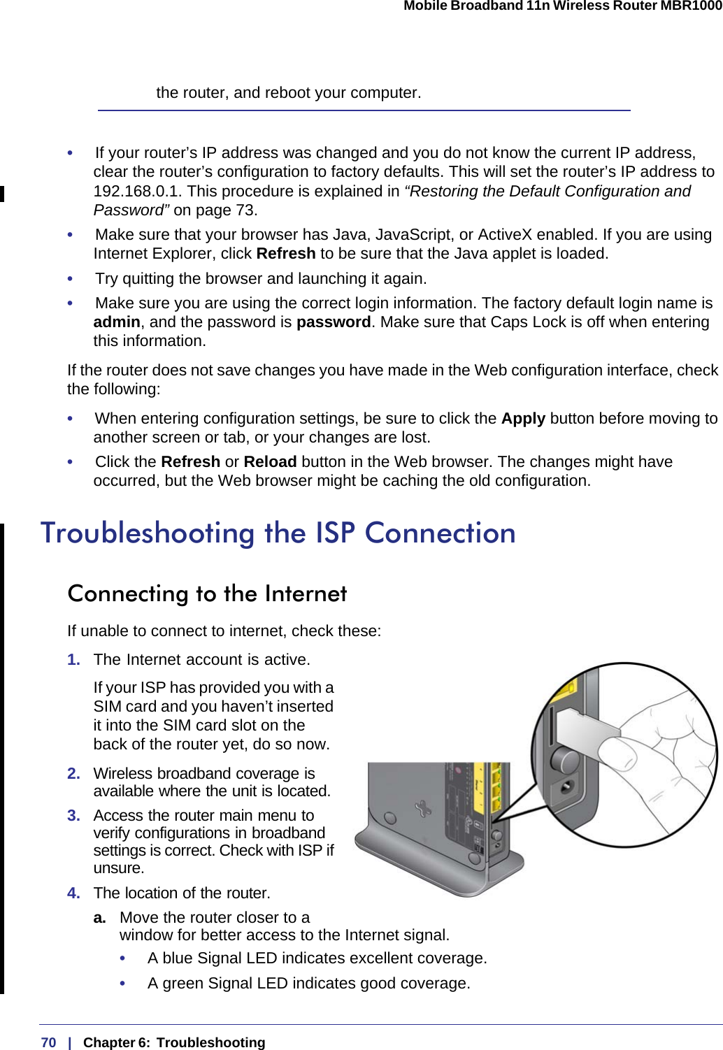 70   |   Chapter 6:  Troubleshooting  Mobile Broadband 11n Wireless Router MBR1000 the router, and reboot your computer.•     If your router’s IP address was changed and you do not know the current IP address, clear the router’s configuration to factory defaults. This will set the router’s IP address to 192.168.0.1. This procedure is explained in “Restoring the Default Configuration and Password” on page 73.•     Make sure that your browser has Java, JavaScript, or ActiveX enabled. If you are using Internet Explorer, click Refresh to be sure that the Java applet is loaded.•     Try quitting the browser and launching it again.•     Make sure you are using the correct login information. The factory default login name is admin, and the password is password. Make sure that Caps Lock is off when entering this information.If the router does not save changes you have made in the Web configuration interface, check the following:•     When entering configuration settings, be sure to click the Apply button before moving to another screen or tab, or your changes are lost. •     Click the Refresh or Reload button in the Web browser. The changes might have occurred, but the Web browser might be caching the old configuration.Troubleshooting the ISP ConnectionConnecting to the InternetIf unable to connect to internet, check these:1.  The Internet account is active.If your ISP has provided you with a SIM card and you haven’t inserted it into the SIM card slot on the back of the router yet, do so now.2.  Wireless broadband coverage is available where the unit is located. 3.  Access the router main menu to verify configurations in broadband settings is correct. Check with ISP if unsure.4.  The location of the router.a. Move the router closer to a window for better access to the Internet signal.•     A blue Signal LED indicates excellent coverage.•     A green Signal LED indicates good coverage.