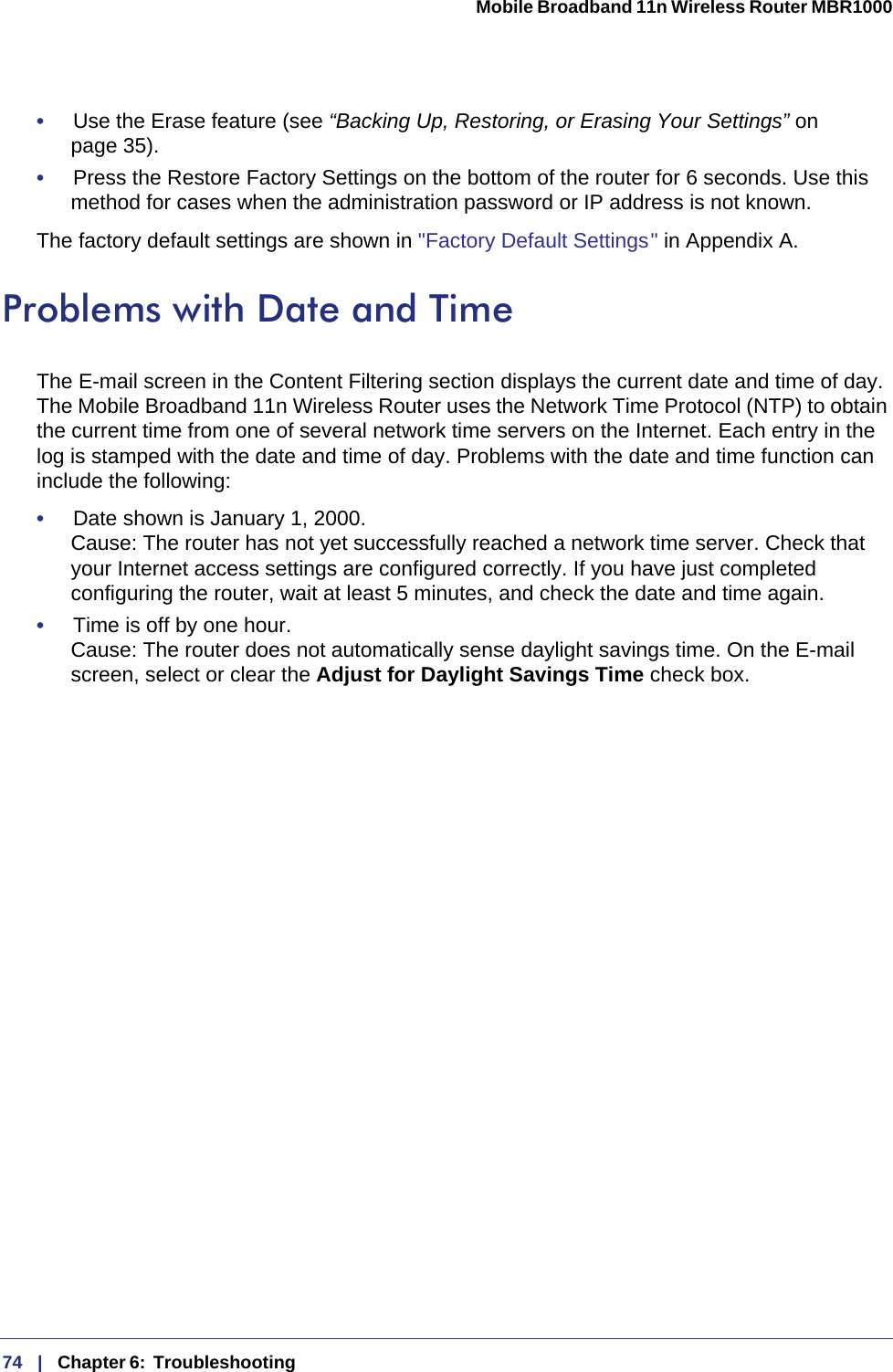 74   |   Chapter 6:  Troubleshooting  Mobile Broadband 11n Wireless Router MBR1000 •     Use the Erase feature (see “Backing Up, Restoring, or Erasing Your Settings” on page 35).•     Press the Restore Factory Settings on the bottom of the router for 6 seconds. Use this method for cases when the administration password or IP address is not known. The factory default settings are shown in &quot;Factory Default Settings &quot; in Appendix A.Problems with Date and TimeThe E-mail screen in the Content Filtering section displays the current date and time of day. The Mobile Broadband 11n Wireless Router uses the Network Time Protocol (NTP) to obtain the current time from one of several network time servers on the Internet. Each entry in the log is stamped with the date and time of day. Problems with the date and time function can include the following:•     Date shown is January 1, 2000. Cause: The router has not yet successfully reached a network time server. Check that your Internet access settings are configured correctly. If you have just completed configuring the router, wait at least 5 minutes, and check the date and time again.•     Time is off by one hour. Cause: The router does not automatically sense daylight savings time. On the E-mail screen, select or clear the Adjust for Daylight Savings Time check box.