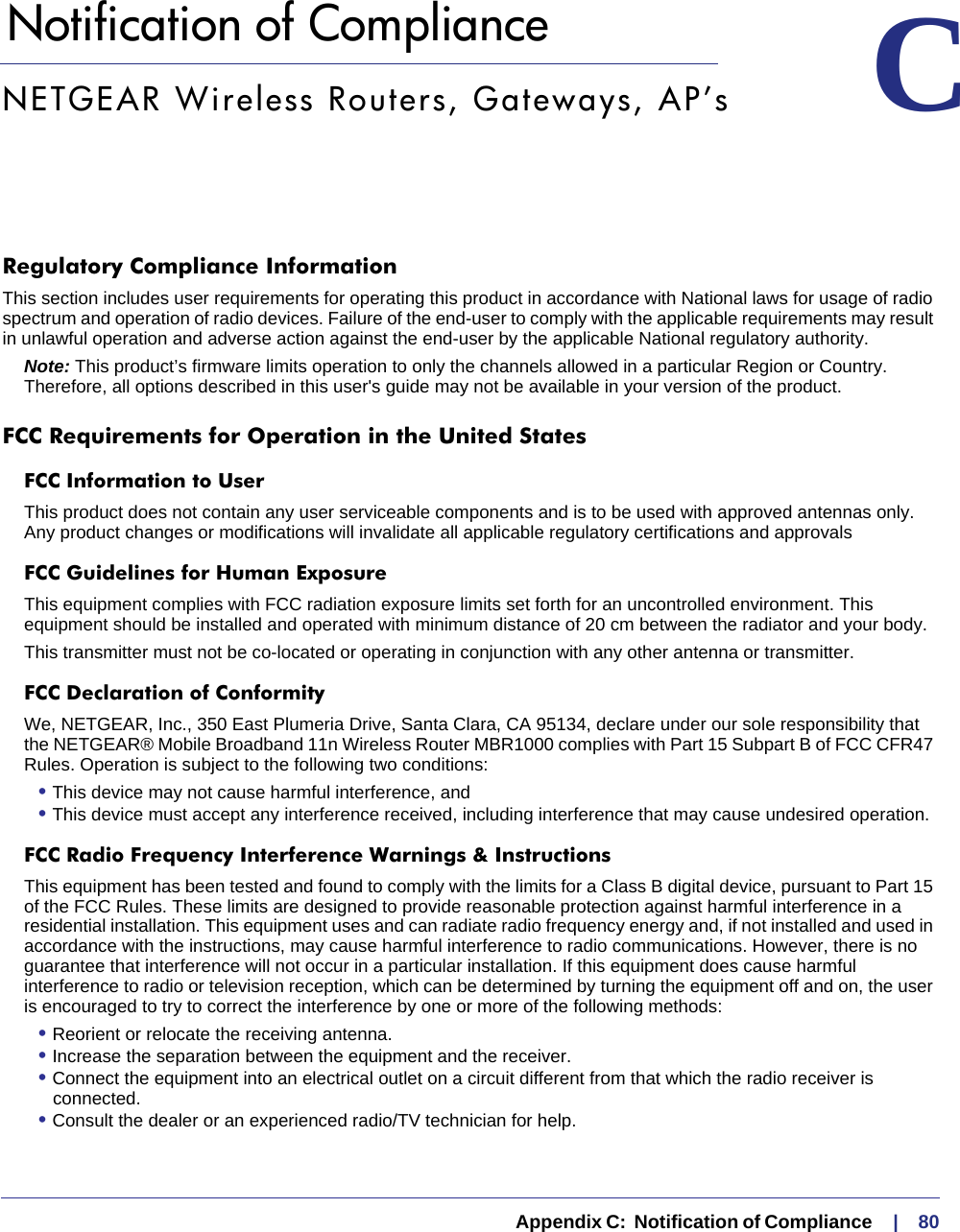   Appendix C:  Notification of Compliance     |    80C.   Notification of Compliance CNETGEAR Wireless Routers, Gateways, AP’sRegulatory Compliance InformationThis section includes user requirements for operating this product in accordance with National laws for usage of radio spectrum and operation of radio devices. Failure of the end-user to comply with the applicable requirements may result in unlawful operation and adverse action against the end-user by the applicable National regulatory authority. Note: This product’s firmware limits operation to only the channels allowed in a particular Region or Country.  Therefore, all options described in this user&apos;s guide may not be available in your version of the product. FCC Requirements for Operation in the United States FCC Information to UserThis product does not contain any user serviceable components and is to be used with approved antennas only. Any product changes or modifications will invalidate all applicable regulatory certifications and approvals FCC Guidelines for Human ExposureThis equipment complies with FCC radiation exposure limits set forth for an uncontrolled environment. This equipment should be installed and operated with minimum distance of 20 cm between the radiator and your body. This transmitter must not be co-located or operating in conjunction with any other antenna or transmitter. FCC Declaration of ConformityWe, NETGEAR, Inc., 350 East Plumeria Drive, Santa Clara, CA 95134, declare under our sole responsibility that the NETGEAR® Mobile Broadband 11n Wireless Router MBR1000 complies with Part 15 Subpart B of FCC CFR47 Rules. Operation is subject to the following two conditions: • This device may not cause harmful interference, and • This device must accept any interference received, including interference that may cause undesired operation. FCC Radio Frequency Interference Warnings &amp; InstructionsThis equipment has been tested and found to comply with the limits for a Class B digital device, pursuant to Part 15 of the FCC Rules. These limits are designed to provide reasonable protection against harmful interference in a residential installation. This equipment uses and can radiate radio frequency energy and, if not installed and used in accordance with the instructions, may cause harmful interference to radio communications. However, there is no guarantee that interference will not occur in a particular installation. If this equipment does cause harmful interference to radio or television reception, which can be determined by turning the equipment off and on, the user is encouraged to try to correct the interference by one or more of the following methods:• Reorient or relocate the receiving antenna.• Increase the separation between the equipment and the receiver.• Connect the equipment into an electrical outlet on a circuit different from that which the radio receiver is connected.• Consult the dealer or an experienced radio/TV technician for help.