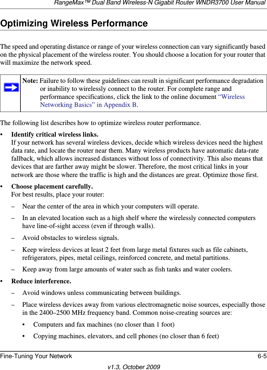 RangeMax™ Dual Band Wireless-N Gigabit Router WNDR3700 User Manual Fine-Tuning Your Network 6-5v1.3, October 2009Optimizing Wireless PerformanceThe speed and operating distance or range of your wireless connection can vary significantly based on the physical placement of the wireless router. You should choose a location for your router that will maximize the network speed.The following list describes how to optimize wireless router performance.•Identify critical wireless links.If your network has several wireless devices, decide which wireless devices need the highest data rate, and locate the router near them. Many wireless products have automatic data-rate fallback, which allows increased distances without loss of connectivity. This also means that devices that are farther away might be slower. Therefore, the most critical links in your network are those where the traffic is high and the distances are great. Optimize those first. •Choose placement carefully.For best results, place your router:– Near the center of the area in which your computers will operate.– In an elevated location such as a high shelf where the wirelessly connected computers have line-of-sight access (even if through walls).– Avoid obstacles to wireless signals.– Keep wireless devices at least 2 feet from large metal fixtures such as file cabinets, refrigerators, pipes, metal ceilings, reinforced concrete, and metal partitions.– Keep away from large amounts of water such as fish tanks and water coolers.• Reduce interference.– Avoid windows unless communicating between buildings.– Place wireless devices away from various electromagnetic noise sources, especially those in the 2400–2500 MHz frequency band. Common noise-creating sources are:• Computers and fax machines (no closer than 1 foot)• Copying machines, elevators, and cell phones (no closer than 6 feet)Note: Failure to follow these guidelines can result in significant performance degradation or inability to wirelessly connect to the router. For complete range and performance specifications, click the link to the online document “Wireless Networking Basics” in Appendix B.