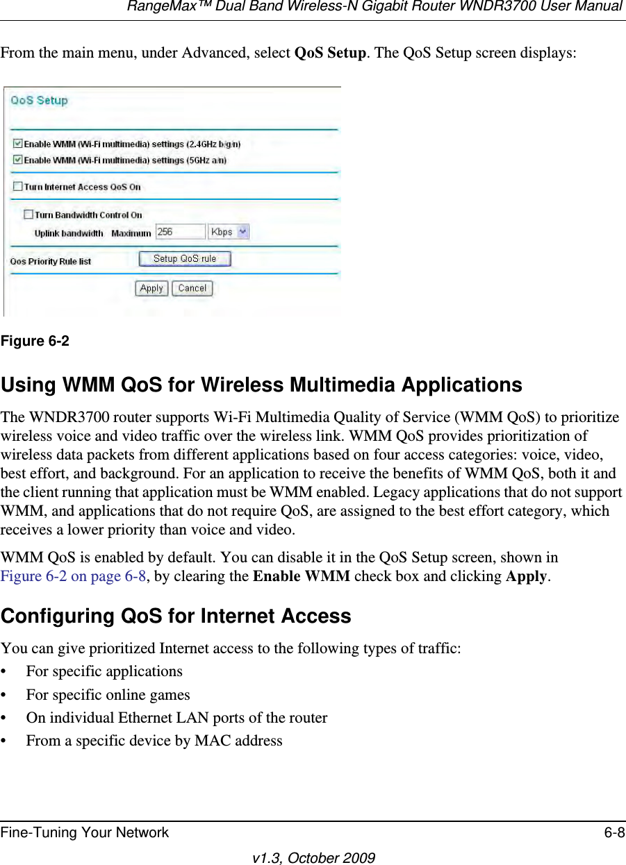 RangeMax™ Dual Band Wireless-N Gigabit Router WNDR3700 User Manual Fine-Tuning Your Network 6-8v1.3, October 2009From the main menu, under Advanced, select QoS Setup. The QoS Setup screen displays: Using WMM QoS for Wireless Multimedia ApplicationsThe WNDR3700 router supports Wi-Fi Multimedia Quality of Service (WMM QoS) to prioritize wireless voice and video traffic over the wireless link. WMM QoS provides prioritization of wireless data packets from different applications based on four access categories: voice, video, best effort, and background. For an application to receive the benefits of WMM QoS, both it and the client running that application must be WMM enabled. Legacy applications that do not support WMM, and applications that do not require QoS, are assigned to the best effort category, which receives a lower priority than voice and video. WMM QoS is enabled by default. You can disable it in the QoS Setup screen, shown inFigure 6-2 on page 6-8, by clearing the Enable WMM check box and clicking Apply.Configuring QoS for Internet AccessYou can give prioritized Internet access to the following types of traffic:• For specific applications• For specific online games• On individual Ethernet LAN ports of the router• From a specific device by MAC addressFigure 6-2