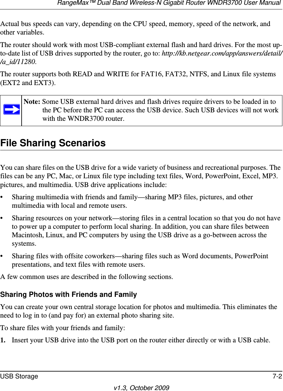 RangeMax™ Dual Band Wireless-N Gigabit Router WNDR3700 User Manual USB Storage 7-2v1.3, October 2009Actual bus speeds can vary, depending on the CPU speed, memory, speed of the network, and other variables.The router should work with most USB-compliant external flash and hard drives. For the most up-to-date list of USB drives supported by the router, go to: http://kb.netgear.com/app/answers/detail//a_id/11280.The router supports both READ and WRITE for FAT16, FAT32, NTFS, and Linux file systems (EXT2 and EXT3).File Sharing ScenariosYou can share files on the USB drive for a wide variety of business and recreational purposes. The files can be any PC, Mac, or Linux file type including text files, Word, PowerPoint, Excel, MP3. pictures, and multimedia. USB drive applications include:• Sharing multimedia with friends and family—sharing MP3 files, pictures, and other multimedia with local and remote users.• Sharing resources on your network—storing files in a central location so that you do not have to power up a computer to perform local sharing. In addition, you can share files between Macintosh, Linux, and PC computers by using the USB drive as a go-between across the systems.• Sharing files with offsite coworkers—sharing files such as Word documents, PowerPoint presentations, and text files with remote users.A few common uses are described in the following sections.Sharing Photos with Friends and FamilyYou can create your own central storage location for photos and multimedia. This eliminates the need to log in to (and pay for) an external photo sharing site.To share files with your friends and family:1. Insert your USB drive into the USB port on the router either directly or with a USB cable.Note: Some USB external hard drives and flash drives require drivers to be loaded in to the PC before the PC can access the USB device. Such USB devices will not work with the WNDR3700 router.