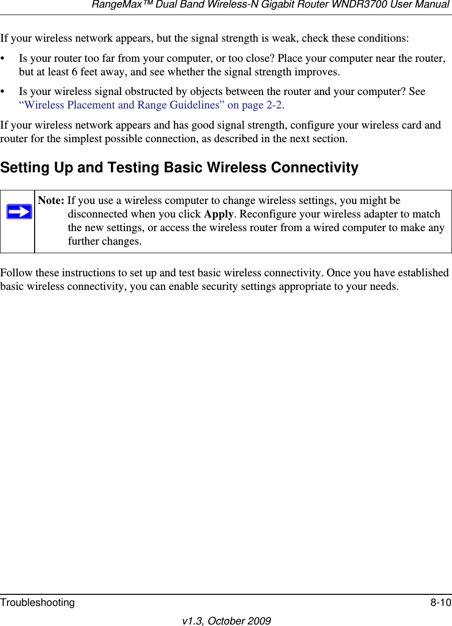 RangeMax™ Dual Band Wireless-N Gigabit Router WNDR3700 User Manual Troubleshooting 8-10v1.3, October 2009If your wireless network appears, but the signal strength is weak, check these conditions:• Is your router too far from your computer, or too close? Place your computer near the router, but at least 6 feet away, and see whether the signal strength improves.• Is your wireless signal obstructed by objects between the router and your computer? See “Wireless Placement and Range Guidelines” on page 2-2.If your wireless network appears and has good signal strength, configure your wireless card and router for the simplest possible connection, as described in the next section.Setting Up and Testing Basic Wireless ConnectivityFollow these instructions to set up and test basic wireless connectivity. Once you have established basic wireless connectivity, you can enable security settings appropriate to your needs.Note: If you use a wireless computer to change wireless settings, you might be disconnected when you click Apply. Reconfigure your wireless adapter to match the new settings, or access the wireless router from a wired computer to make any further changes.