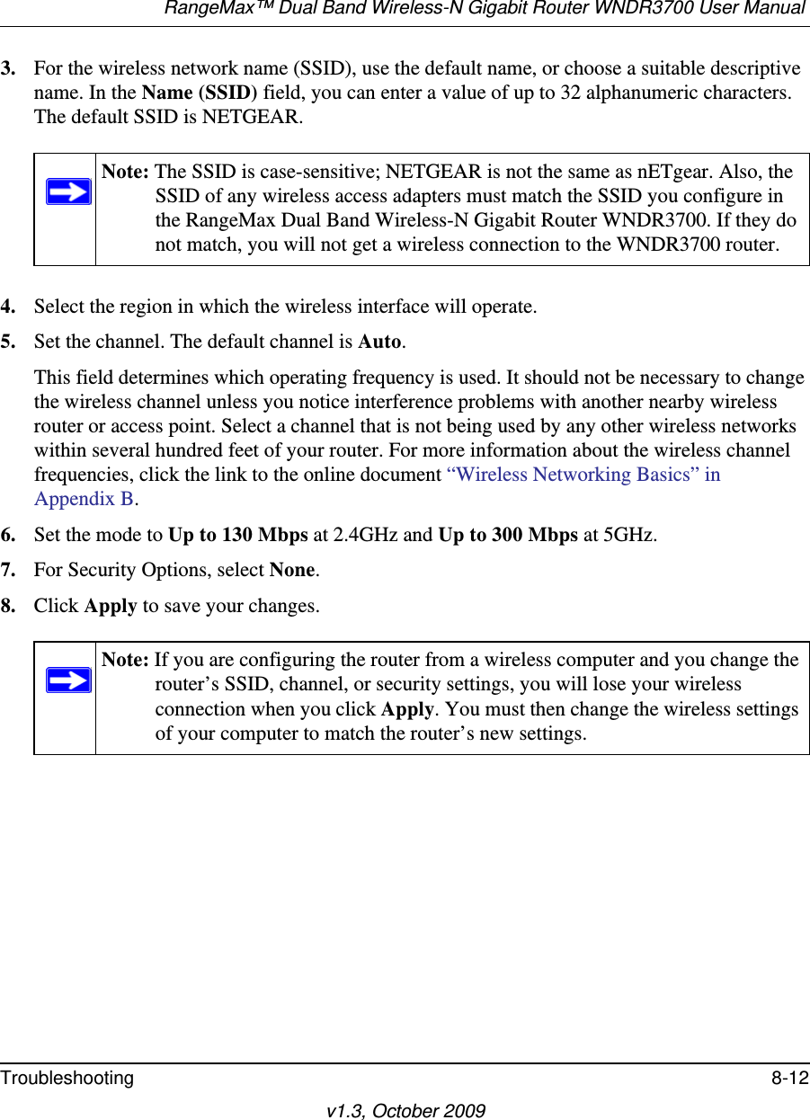 RangeMax™ Dual Band Wireless-N Gigabit Router WNDR3700 User Manual Troubleshooting 8-12v1.3, October 20093. For the wireless network name (SSID), use the default name, or choose a suitable descriptive name. In the Name (SSID) field, you can enter a value of up to 32 alphanumeric characters. The default SSID is NETGEAR.4. Select the region in which the wireless interface will operate. 5. Set the channel. The default channel is Auto.This field determines which operating frequency is used. It should not be necessary to change the wireless channel unless you notice interference problems with another nearby wireless router or access point. Select a channel that is not being used by any other wireless networks within several hundred feet of your router. For more information about the wireless channel frequencies, click the link to the online document “Wireless Networking Basics” in Appendix B. 6. Set the mode to Up to 130 Mbps at 2.4GHz and Up to 300 Mbps at 5GHz.7. For Security Options, select None.8. Click Apply to save your changes.Note: The SSID is case-sensitive; NETGEAR is not the same as nETgear. Also, the SSID of any wireless access adapters must match the SSID you configure in the RangeMax Dual Band Wireless-N Gigabit Router WNDR3700. If they do not match, you will not get a wireless connection to the WNDR3700 router.Note: If you are configuring the router from a wireless computer and you change the router’s SSID, channel, or security settings, you will lose your wireless connection when you click Apply. You must then change the wireless settings of your computer to match the router’s new settings.