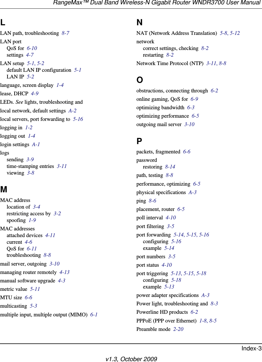 RangeMax™ Dual Band Wireless-N Gigabit Router WNDR3700 User Manual Index-3v1.3, October 2009LLAN path, troubleshooting  8-7LAN portQoS for  6-10settings  4-7LAN setup  5-1, 5-2default LAN IP configuration  5-1LAN IP  5-2language, screen display  1-4lease, DHCP  4-9LEDs. See lights, troubleshooting andlocal network, default settings  A-2local servers, port forwarding to  5-16logging in  1-2logging out  1-4login settings  A-1logssending  3-9time-stamping entries  3-11viewing  3-8MMAC addresslocation of  3-4restricting access by  3-2spoofing  1-9MAC addressesattached devices  4-11current  4-6QoS for  6-11troubleshooting  8-8mail server, outgoing  3-10managing router remotely  4-13manual software upgrade  4-3metric value  5-11MTU size  6-6multicasting  5-3multiple input, multiple output (MIMO)  6-1NNAT (Network Address Translation)  5-8, 5-12networkcorrect settings, checking  8-2restarting  8-2Network Time Protocol (NTP)  3-11, 8-8Oobstructions, connecting through  6-2online gaming, QoS for  6-9optimizing bandwidth  6-3optimizing performance  6-5outgoing mail server  3-10Ppackets, fragmented  6-6passwordrestoring  8-14path, testing  8-8performance, optimizing  6-5physical specifications  A-3ping  8-6placement, router  6-5poll interval  4-10port filtering  3-5port forwarding  5-14, 5-15, 5-16configuring  5-16example  5-14port numbers  3-5port status  4-10port triggering  5-13, 5-15, 5-18configuring  5-18example  5-13power adapter specifications  A-3Power light, troubleshooting and  8-3Powerline HD products  6-2PPPoE (PPP over Ethernet)  1-8, 8-5Preamble mode  2-20