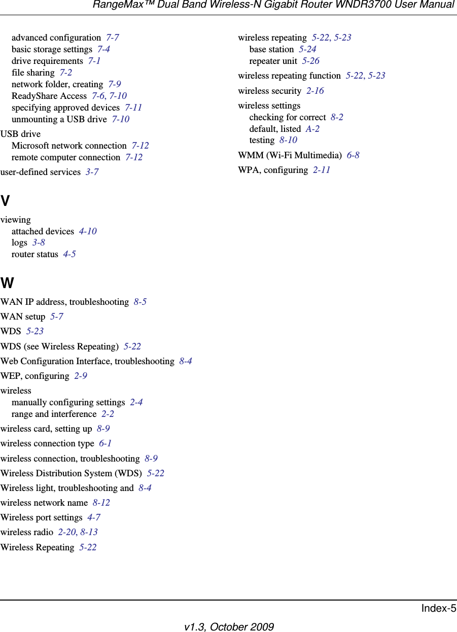 RangeMax™ Dual Band Wireless-N Gigabit Router WNDR3700 User Manual Index-5v1.3, October 2009advanced configuration  7-7basic storage settings  7-4drive requirements  7-1file sharing  7-2network folder, creating  7-9ReadyShare Access  7-6, 7-10specifying approved devices  7-11unmounting a USB drive  7-10USB driveMicrosoft network connection  7-12remote computer connection  7-12user-defined services  3-7Vviewingattached devices  4-10logs  3-8router status  4-5WWAN IP address, troubleshooting  8-5WAN setup  5-7WDS  5-23WDS (see Wireless Repeating)  5-22Web Configuration Interface, troubleshooting  8-4WEP, configuring  2-9wirelessmanually configuring settings  2-4range and interference  2-2wireless card, setting up  8-9wireless connection type  6-1wireless connection, troubleshooting  8-9Wireless Distribution System (WDS)  5-22Wireless light, troubleshooting and  8-4wireless network name  8-12Wireless port settings  4-7wireless radio  2-20, 8-13Wireless Repeating  5-22wireless repeating  5-22, 5-23base station  5-24repeater unit  5-26wireless repeating function  5-22, 5-23wireless security  2-16wireless settingschecking for correct  8-2default, listed  A-2testing  8-10WMM (Wi-Fi Multimedia)  6-8WPA, configuring  2-11