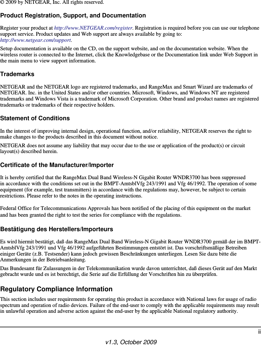 v1.3, October 2009ii© 2009 by NETGEAR, Inc. All rights reserved.Product Registration, Support, and DocumentationRegister your product at http://www.NETGEAR.com/register. Registration is required before you can use our telephone support service. Product updates and Web support are always available by going to:http://www.netgear.com/support. Setup documentation is available on the CD, on the support website, and on the documentation website. When the wireless router is connected to the Internet, click the Knowledgebase or the Documentation link under Web Support in the main menu to view support information.TrademarksNETGEAR and the NETGEAR logo are registered trademarks, and RangeMax and Smart Wizard are trademarks of NETGEAR. Inc. in the United States and/or other countries. Microsoft, Windows, and Windows NT are registered trademarks and Windows Vista is a trademark of Microsoft Corporation. Other brand and product names are registered trademarks or trademarks of their respective holders.Statement of ConditionsIn the interest of improving internal design, operational function, and/or reliability, NETGEAR reserves the right to make changes to the products described in this document without notice.NETGEAR does not assume any liability that may occur due to the use or application of the product(s) or circuit layout(s) described herein.Certificate of the Manufacturer/ImporterIt is hereby certified that the RangeMax Dual Band Wireless-N Gigabit Router WNDR3700 has been suppressed in accordance with the conditions set out in the BMPT-AmtsblVfg 243/1991 and Vfg 46/1992. The operation of some equipment (for example, test transmitters) in accordance with the regulations may, however, be subject to certain restrictions. Please refer to the notes in the operating instructions. Federal Office for Telecommunications Approvals has been notified of the placing of this equipment on the market and has been granted the right to test the series for compliance with the regulations. Bestätigung des Herstellers/ImporteursEs wird hiermit bestätigt, daß das RangeMax Dual Band Wireless-N Gigabit Router WNDR3700 gemäß der im BMPT-AmtsblVfg 243/1991 und Vfg 46/1992 aufgeführten Bestimmungen entstört ist. Das vorschriftsmäßige Betreiben einiger Geräte (z.B. Testsender) kann jedoch gewissen Beschränkungen unterliegen. Lesen Sie dazu bitte die Anmerkungen in der Betriebsanleitung.Das Bundesamt für Zulassungen in der Telekommunikation wurde davon unterrichtet, daß dieses Gerät auf den Markt gebracht wurde und es ist berechtigt, die Serie auf die Erfüllung der Vorschriften hin zu überprüfen.Regulatory Compliance InformationThis section includes user requirements for operating this product in accordance with National laws for usage of radio spectrum and operation of radio devices. Failure of the end-user to comply with the applicable requirements may result in unlawful operation and adverse action against the end-user by the applicable National regulatory authority.