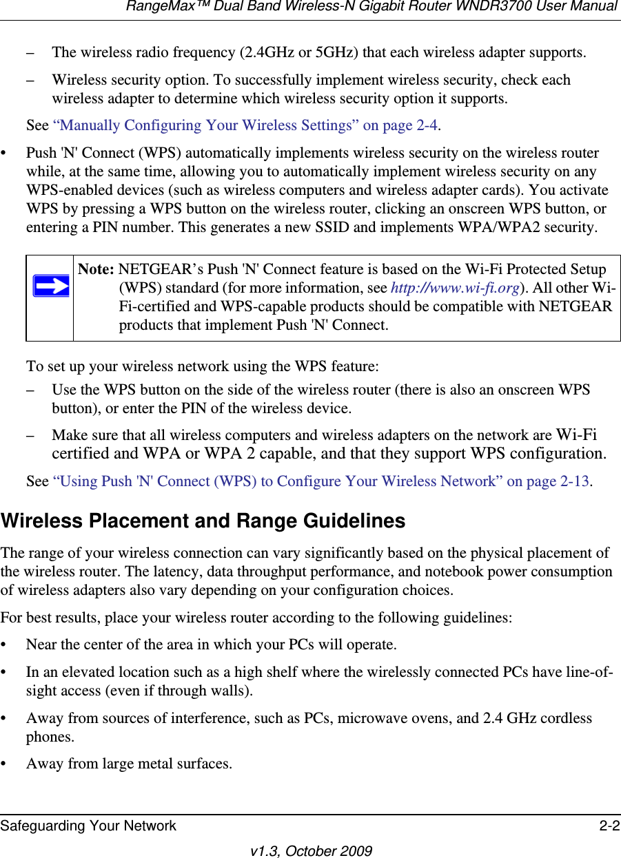 RangeMax™ Dual Band Wireless-N Gigabit Router WNDR3700 User Manual Safeguarding Your Network 2-2v1.3, October 2009– The wireless radio frequency (2.4GHz or 5GHz) that each wireless adapter supports.– Wireless security option. To successfully implement wireless security, check each wireless adapter to determine which wireless security option it supports. See “Manually Configuring Your Wireless Settings” on page 2-4.• Push &apos;N&apos; Connect (WPS) automatically implements wireless security on the wireless router while, at the same time, allowing you to automatically implement wireless security on any WPS-enabled devices (such as wireless computers and wireless adapter cards). You activate WPS by pressing a WPS button on the wireless router, clicking an onscreen WPS button, or entering a PIN number. This generates a new SSID and implements WPA/WPA2 security.To set up your wireless network using the WPS feature:– Use the WPS button on the side of the wireless router (there is also an onscreen WPS button), or enter the PIN of the wireless device. – Make sure that all wireless computers and wireless adapters on the network are Wi-Fi certified and WPA or WPA 2 capable, and that they support WPS configuration.See “Using Push &apos;N&apos; Connect (WPS) to Configure Your Wireless Network” on page 2-13.Wireless Placement and Range GuidelinesThe range of your wireless connection can vary significantly based on the physical placement of the wireless router. The latency, data throughput performance, and notebook power consumption of wireless adapters also vary depending on your configuration choices.For best results, place your wireless router according to the following guidelines:• Near the center of the area in which your PCs will operate.• In an elevated location such as a high shelf where the wirelessly connected PCs have line-of-sight access (even if through walls).• Away from sources of interference, such as PCs, microwave ovens, and 2.4 GHz cordless phones.• Away from large metal surfaces.Note: NETGEAR’s Push &apos;N&apos; Connect feature is based on the Wi-Fi Protected Setup (WPS) standard (for more information, see http://www.wi-fi.org). All other Wi-Fi-certified and WPS-capable products should be compatible with NETGEAR products that implement Push &apos;N&apos; Connect.