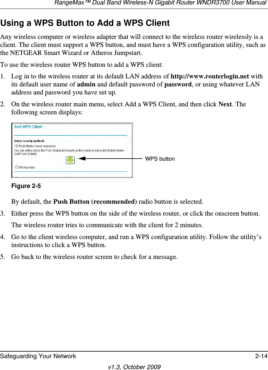 RangeMax™ Dual Band Wireless-N Gigabit Router WNDR3700 User Manual Safeguarding Your Network 2-14v1.3, October 2009Using a WPS Button to Add a WPS ClientAny wireless computer or wireless adapter that will connect to the wireless router wirelessly is a client. The client must support a WPS button, and must have a WPS configuration utility, such as the NETGEAR Smart Wizard or Atheros Jumpstart.To use the wireless router WPS button to add a WPS client: 1. Log in to the wireless router at its default LAN address of http://www.routerlogin.net with its default user name of admin and default password of password, or using whatever LAN address and password you have set up.2. On the wireless router main menu, select Add a WPS Client, and then click Next. The following screen displays:By default, the Push Button (recommended) radio button is selected.3. Either press the WPS button on the side of the wireless router, or click the onscreen button.The wireless router tries to communicate with the client for 2 minutes.4. Go to the client wireless computer, and run a WPS configuration utility. Follow the utility’s instructions to click a WPS button.5. Go back to the wireless router screen to check for a message.Figure 2-5WPS button