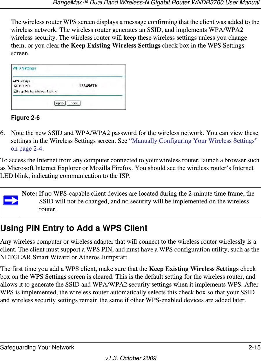 RangeMax™ Dual Band Wireless-N Gigabit Router WNDR3700 User Manual Safeguarding Your Network 2-15v1.3, October 2009The wireless router WPS screen displays a message confirming that the client was added to the wireless network. The wireless router generates an SSID, and implements WPA/WPA2 wireless security. The wireless router will keep these wireless settings unless you change them, or you clear the Keep Existing Wireless Settings check box in the WPS Settings screen.6. Note the new SSID and WPA/WPA2 password for the wireless network. You can view these settings in the Wireless Settings screen. See “Manually Configuring Your Wireless Settings” on page 2-4.To access the Internet from any computer connected to your wireless router, launch a browser such as Microsoft Internet Explorer or Mozilla Firefox. You should see the wireless router’s Internet LED blink, indicating communication to the ISP.Using PIN Entry to Add a WPS ClientAny wireless computer or wireless adapter that will connect to the wireless router wirelessly is a client. The client must support a WPS PIN, and must have a WPS configuration utility, such as the NETGEAR Smart Wizard or Atheros Jumpstart.The first time you add a WPS client, make sure that the Keep Existing Wireless Settings check box on the WPS Settings screen is cleared. This is the default setting for the wireless router, and allows it to generate the SSID and WPA/WPA2 security settings when it implements WPS. After WPS is implemented, the wireless router automatically selects this check box so that your SSID and wireless security settings remain the same if other WPS-enabled devices are added later.Figure 2-6Note: If no WPS-capable client devices are located during the 2-minute time frame, the SSID will not be changed, and no security will be implemented on the wireless router.