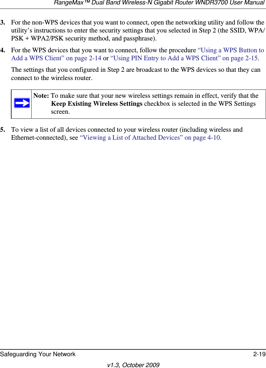 RangeMax™ Dual Band Wireless-N Gigabit Router WNDR3700 User Manual Safeguarding Your Network 2-19v1.3, October 20093. For the non-WPS devices that you want to connect, open the networking utility and follow the utility’s instructions to enter the security settings that you selected in Step 2 (the SSID, WPA/PSK + WPA2/PSK security method, and passphrase).4. For the WPS devices that you want to connect, follow the procedure “Using a WPS Button to Add a WPS Client” on page 2-14 or “Using PIN Entry to Add a WPS Client” on page 2-15.The settings that you configured in Step 2 are broadcast to the WPS devices so that they can connect to the wireless router. 5. To view a list of all devices connected to your wireless router (including wireless and Ethernet-connected), see “Viewing a List of Attached Devices” on page 4-10.Note: To make sure that your new wireless settings remain in effect, verify that the Keep Existing Wireless Settings checkbox is selected in the WPS Settings screen.