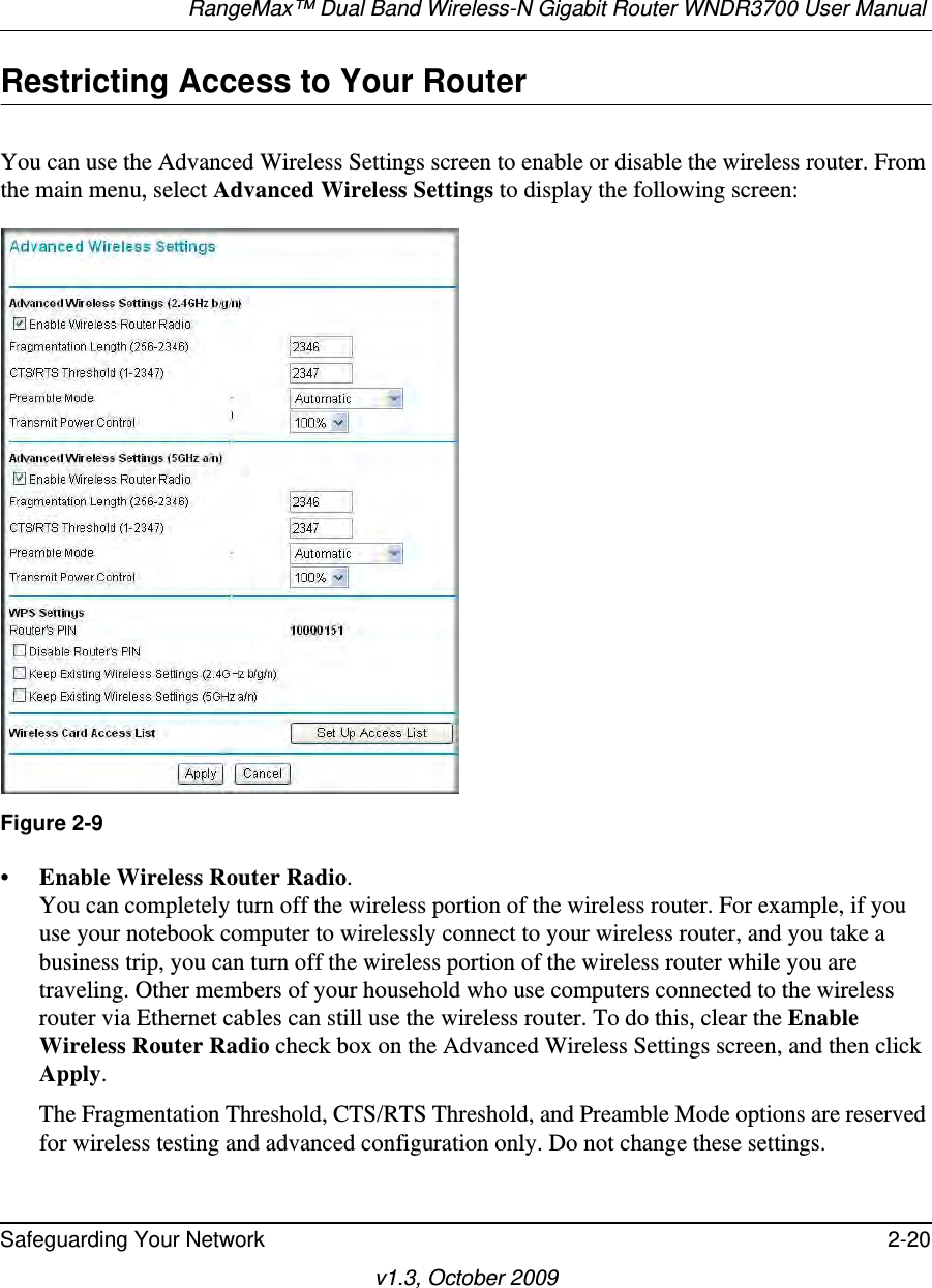 RangeMax™ Dual Band Wireless-N Gigabit Router WNDR3700 User Manual Safeguarding Your Network 2-20v1.3, October 2009Restricting Access to Your RouterYou can use the Advanced Wireless Settings screen to enable or disable the wireless router. From the main menu, select Advanced Wireless Settings to display the following screen:•Enable Wireless Router Radio. You can completely turn off the wireless portion of the wireless router. For example, if you use your notebook computer to wirelessly connect to your wireless router, and you take a business trip, you can turn off the wireless portion of the wireless router while you are traveling. Other members of your household who use computers connected to the wireless router via Ethernet cables can still use the wireless router. To do this, clear the Enable Wireless Router Radio check box on the Advanced Wireless Settings screen, and then click Apply.The Fragmentation Threshold, CTS/RTS Threshold, and Preamble Mode options are reserved for wireless testing and advanced configuration only. Do not change these settings.Figure 2-9