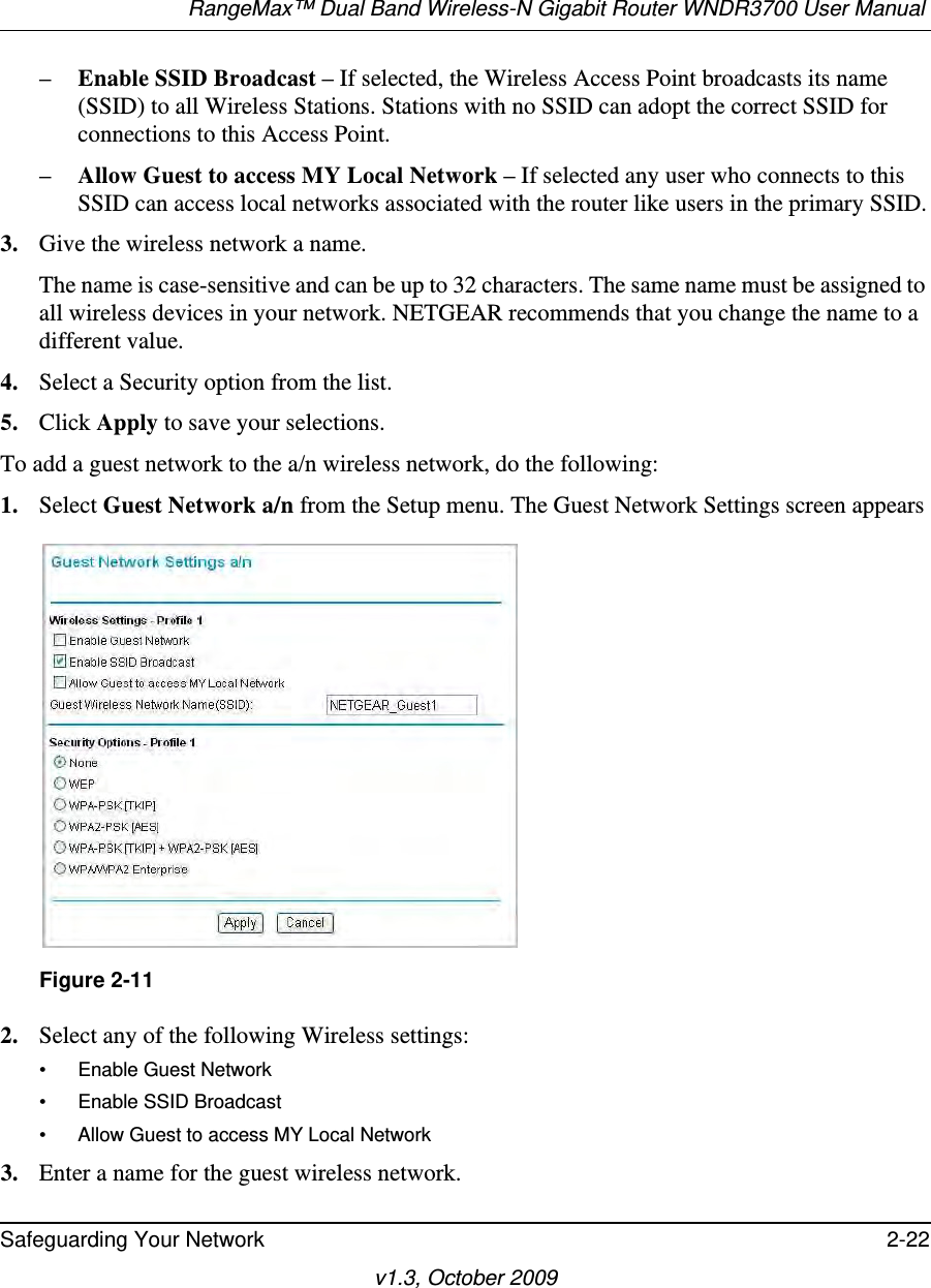 RangeMax™ Dual Band Wireless-N Gigabit Router WNDR3700 User Manual Safeguarding Your Network 2-22v1.3, October 2009–Enable SSID Broadcast – If selected, the Wireless Access Point broadcasts its name (SSID) to all Wireless Stations. Stations with no SSID can adopt the correct SSID for connections to this Access Point.–Allow Guest to access MY Local Network – If selected any user who connects to this SSID can access local networks associated with the router like users in the primary SSID.3. Give the wireless network a name.The name is case-sensitive and can be up to 32 characters. The same name must be assigned to all wireless devices in your network. NETGEAR recommends that you change the name to a different value.4. Select a Security option from the list.5. Click Apply to save your selections.To add a guest network to the a/n wireless network, do the following:1. Select Guest Network a/n from the Setup menu. The Guest Network Settings screen appears2. Select any of the following Wireless settings:• Enable Guest Network• Enable SSID Broadcast• Allow Guest to access MY Local Network3. Enter a name for the guest wireless network.Figure 2-11