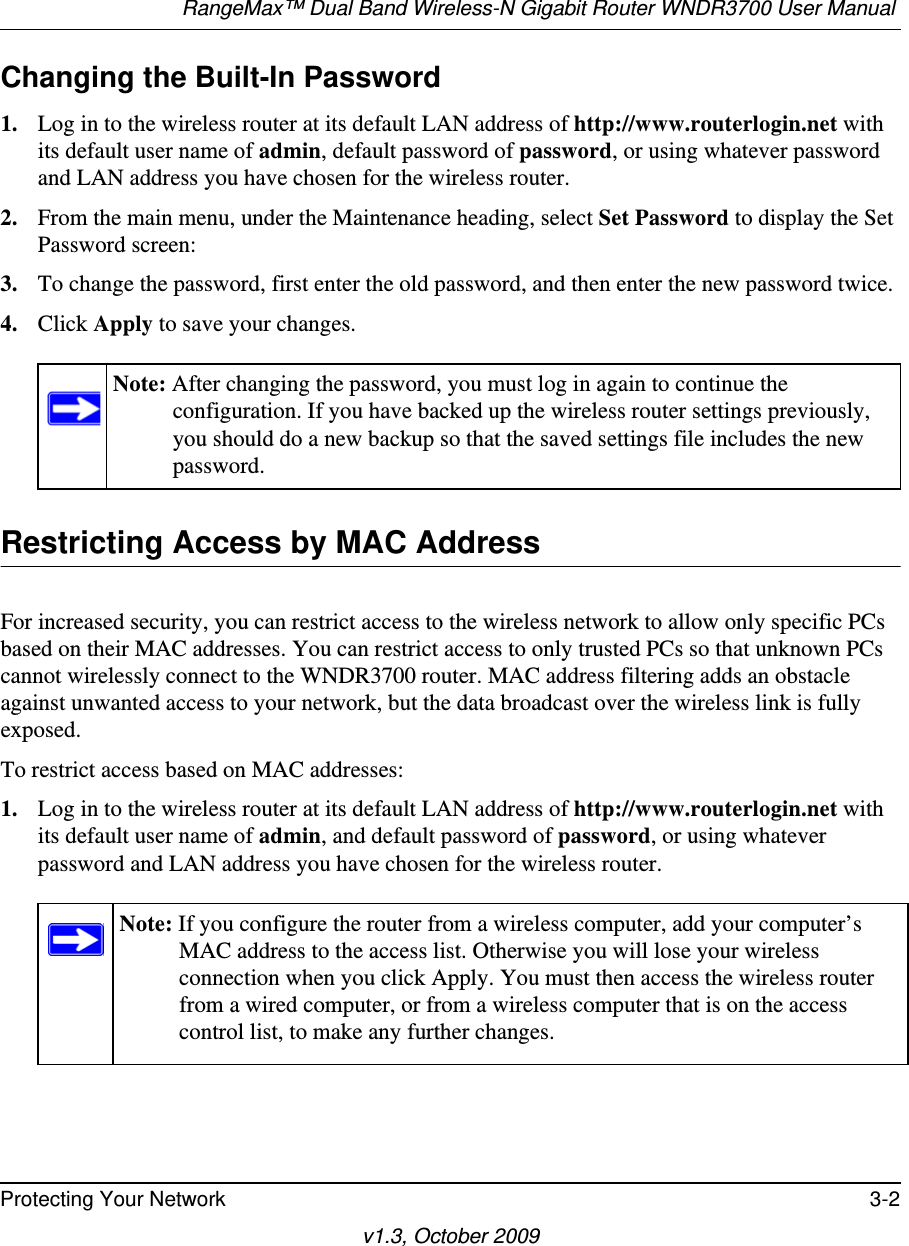 RangeMax™ Dual Band Wireless-N Gigabit Router WNDR3700 User Manual Protecting Your Network 3-2v1.3, October 2009Changing the Built-In Password1. Log in to the wireless router at its default LAN address of http://www.routerlogin.net with its default user name of admin, default password of password, or using whatever password and LAN address you have chosen for the wireless router.2. From the main menu, under the Maintenance heading, select Set Password to display the Set Password screen:3. To change the password, first enter the old password, and then enter the new password twice.4. Click Apply to save your changes. Restricting Access by MAC AddressFor increased security, you can restrict access to the wireless network to allow only specific PCs based on their MAC addresses. You can restrict access to only trusted PCs so that unknown PCs cannot wirelessly connect to the WNDR3700 router. MAC address filtering adds an obstacle against unwanted access to your network, but the data broadcast over the wireless link is fully exposed. To restrict access based on MAC addresses:1. Log in to the wireless router at its default LAN address of http://www.routerlogin.net with its default user name of admin, and default password of password, or using whatever password and LAN address you have chosen for the wireless router.Note: After changing the password, you must log in again to continue the configuration. If you have backed up the wireless router settings previously, you should do a new backup so that the saved settings file includes the new password.Note: If you configure the router from a wireless computer, add your computer’s MAC address to the access list. Otherwise you will lose your wireless connection when you click Apply. You must then access the wireless router from a wired computer, or from a wireless computer that is on the access control list, to make any further changes.