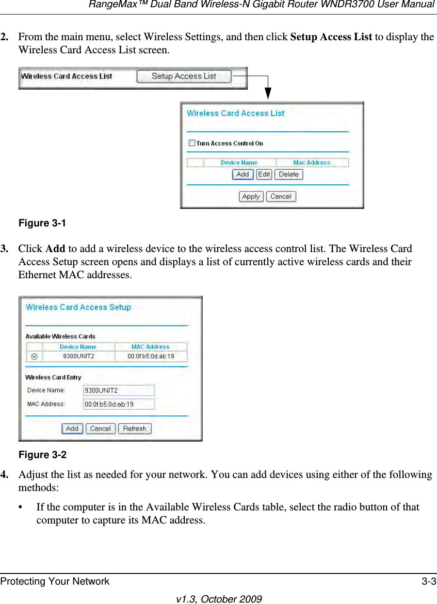 RangeMax™ Dual Band Wireless-N Gigabit Router WNDR3700 User Manual Protecting Your Network 3-3v1.3, October 20092. From the main menu, select Wireless Settings, and then click Setup Access List to display the Wireless Card Access List screen.3. Click Add to add a wireless device to the wireless access control list. The Wireless Card Access Setup screen opens and displays a list of currently active wireless cards and their Ethernet MAC addresses.4. Adjust the list as needed for your network. You can add devices using either of the following methods: • If the computer is in the Available Wireless Cards table, select the radio button of that computer to capture its MAC address.Figure 3-1Figure 3-2