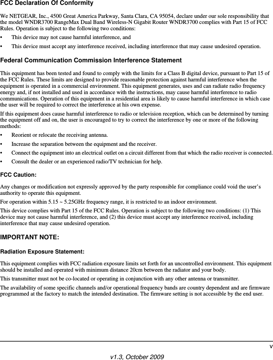 v1.3, October 2009vFCC Declaration Of ConformityWe NETGEAR, Inc., 4500 Great America Parkway, Santa Clara, CA 95054, declare under our sole responsibility that the model WNDR3700 RangeMax Dual Band Wireless-N Gigabit Router WNDR3700 complies with Part 15 of FCC Rules. Operation is subject to the following two conditions:• This device may not cause harmful interference, and• This device must accept any interference received, including interference that may cause undesired operation.Federal Communication Commission Interference StatementThis equipment has been tested and found to comply with the limits for a Class B digital device, pursuant to Part 15 of the FCC Rules. These limits are designed to provide reasonable protection against harmful interference when the equipment is operated in a commercial environment. This equipment generates, uses and can radiate radio frequency energy and, if not installed and used in accordance with the instructions, may cause harmful interference to radio communications. Operation of this equipment in a residential area is likely to cause harmful interference in which case the user will be required to correct the interference at his own expense. If this equipment does cause harmful interference to radio or television reception, which can be determined by turning the equipment off and on, the user is encouraged to try to correct the interference by one or more of the following methods:• Reorient or relocate the receiving antenna.• Increase the separation between the equipment and the receiver.• Connect the equipment into an electrical outlet on a circuit different from that which the radio receiver is connected.• Consult the dealer or an experienced radio/TV technician for help.FCC Caution:Any changes or modification not expressly approved by the party responsible for compliance could void the user’s authority to operate this equipment.For operation within 5.15 ~ 5.25GHz frequency range, it is restricted to an indoor environment.This device complies with Part 15 of the FCC Rules. Operation is subject to the following two conditions: (1) This device may not cause harmful interference, and (2) this device must accept any interference received, including interference that may cause undesired operation.IMPORTANT NOTE:Radiation Exposure Statement:This equipment complies with FCC radiation exposure limits set forth for an uncontrolled environment. This equipment should be installed and operated with minimum distance 20cm between the radiator and your body.This transmitter must not be co-located or operating in conjunction with any other antenna or transmitter.The availability of some specific channels and/or operational frequency bands are country dependent and are firmware programmed at the factory to match the intended destination. The firmware setting is not accessible by the end user.