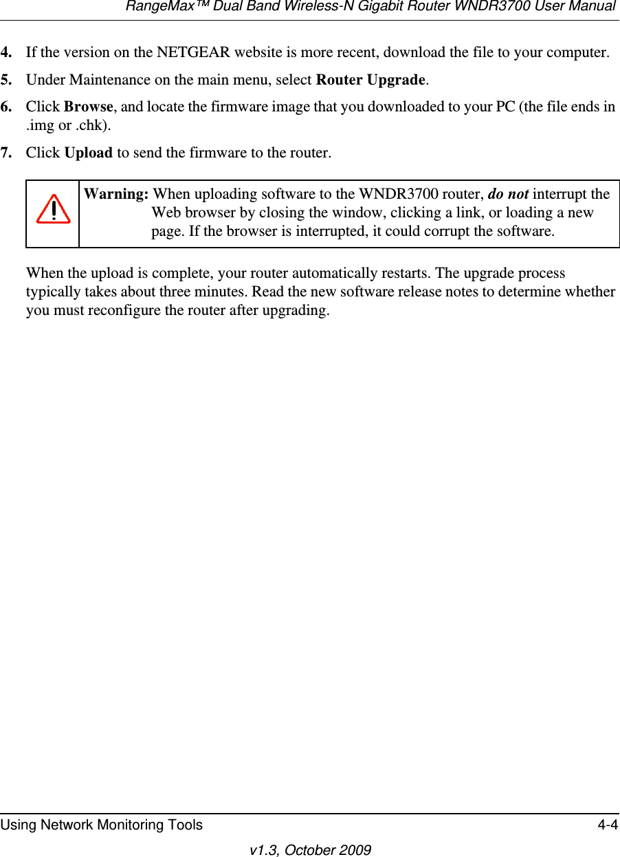 RangeMax™ Dual Band Wireless-N Gigabit Router WNDR3700 User Manual Using Network Monitoring Tools 4-4v1.3, October 20094. If the version on the NETGEAR website is more recent, download the file to your computer.5. Under Maintenance on the main menu, select Router Upgrade.6. Click Browse, and locate the firmware image that you downloaded to your PC (the file ends in .img or .chk). 7. Click Upload to send the firmware to the router.When the upload is complete, your router automatically restarts. The upgrade process typically takes about three minutes. Read the new software release notes to determine whether you must reconfigure the router after upgrading.Warning: When uploading software to the WNDR3700 router, do not interrupt the Web browser by closing the window, clicking a link, or loading a new page. If the browser is interrupted, it could corrupt the software. 