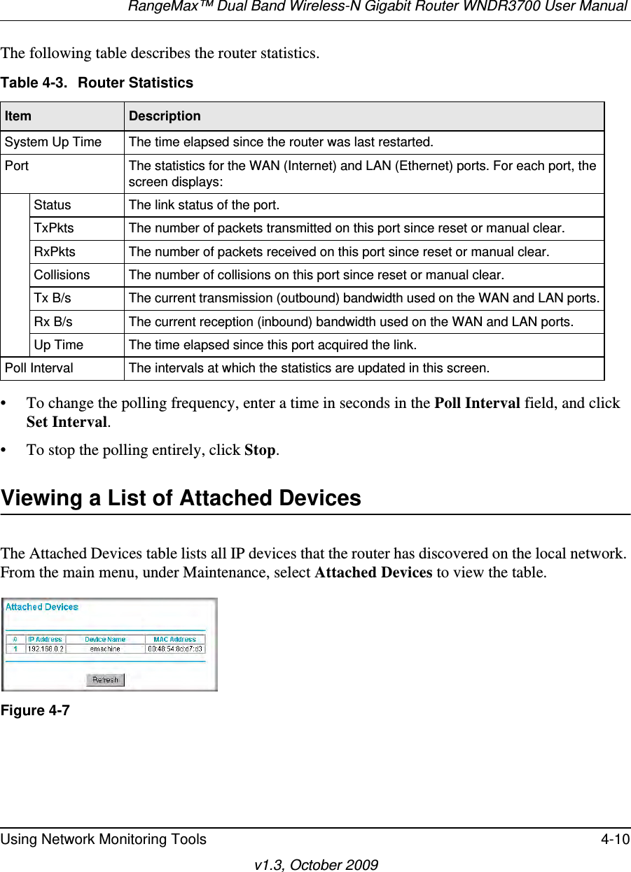 RangeMax™ Dual Band Wireless-N Gigabit Router WNDR3700 User Manual Using Network Monitoring Tools 4-10v1.3, October 2009The following table describes the router statistics.• To change the polling frequency, enter a time in seconds in the Poll Interval field, and click Set Interval.• To stop the polling entirely, click Stop.Viewing a List of Attached DevicesThe Attached Devices table lists all IP devices that the router has discovered on the local network. From the main menu, under Maintenance, select Attached Devices to view the table. Table 4-3.  Router Statistics  Item DescriptionSystem Up Time The time elapsed since the router was last restarted.Port The statistics for the WAN (Internet) and LAN (Ethernet) ports. For each port, the screen displays:Status The link status of the port.TxPkts The number of packets transmitted on this port since reset or manual clear.RxPkts The number of packets received on this port since reset or manual clear.Collisions The number of collisions on this port since reset or manual clear.Tx B/s The current transmission (outbound) bandwidth used on the WAN and LAN ports.Rx B/s The current reception (inbound) bandwidth used on the WAN and LAN ports.Up Time The time elapsed since this port acquired the link.Poll Interval The intervals at which the statistics are updated in this screen. Figure 4-7