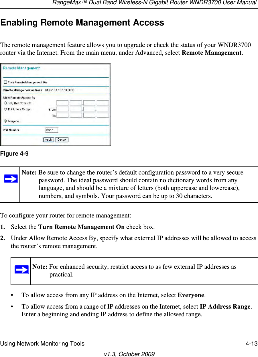 RangeMax™ Dual Band Wireless-N Gigabit Router WNDR3700 User Manual Using Network Monitoring Tools 4-13v1.3, October 2009Enabling Remote Management AccessThe remote management feature allows you to upgrade or check the status of your WNDR3700 router via the Internet. From the main menu, under Advanced, select Remote Management.  To configure your router for remote management:1. Select the Turn Remote Management On check box.2. Under Allow Remote Access By, specify what external IP addresses will be allowed to access the router’s remote management.• To allow access from any IP address on the Internet, select Everyone. • To allow access from a range of IP addresses on the Internet, select IP Address Range.Enter a beginning and ending IP address to define the allowed range. Figure 4-9Note: Be sure to change the router’s default configuration password to a very secure password. The ideal password should contain no dictionary words from any language, and should be a mixture of letters (both uppercase and lowercase), numbers, and symbols. Your password can be up to 30 characters.Note: For enhanced security, restrict access to as few external IP addresses as practical.