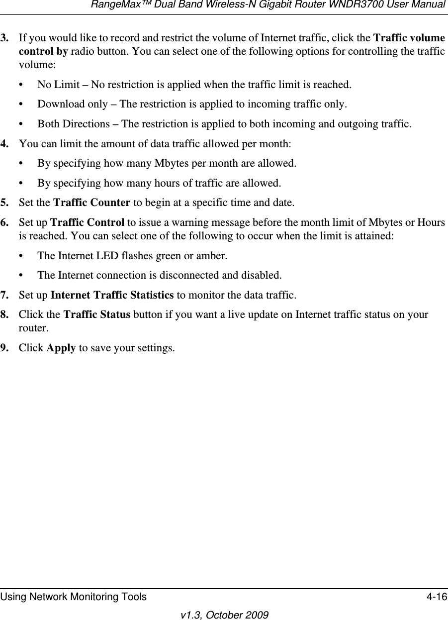 RangeMax™ Dual Band Wireless-N Gigabit Router WNDR3700 User Manual Using Network Monitoring Tools 4-16v1.3, October 20093. If you would like to record and restrict the volume of Internet traffic, click the Traffic volume control by radio button. You can select one of the following options for controlling the traffic volume:• No Limit – No restriction is applied when the traffic limit is reached.• Download only – The restriction is applied to incoming traffic only.• Both Directions – The restriction is applied to both incoming and outgoing traffic.4. You can limit the amount of data traffic allowed per month:• By specifying how many Mbytes per month are allowed. • By specifying how many hours of traffic are allowed.5. Set the Traffic Counter to begin at a specific time and date.6. Set up Traffic Control to issue a warning message before the month limit of Mbytes or Hours is reached. You can select one of the following to occur when the limit is attained:• The Internet LED flashes green or amber. • The Internet connection is disconnected and disabled.7. Set up Internet Traffic Statistics to monitor the data traffic.8. Click the Traffic Status button if you want a live update on Internet traffic status on your router.9. Click Apply to save your settings.