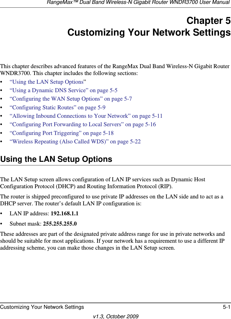 RangeMax™ Dual Band Wireless-N Gigabit Router WNDR3700 User Manual Customizing Your Network Settings 5-1v1.3, October 2009Chapter 5Customizing Your Network SettingsThis chapter describes advanced features of the RangeMax Dual Band Wireless-N Gigabit Router WNDR3700. This chapter includes the following sections:•“Using the LAN Setup Options”•“Using a Dynamic DNS Service” on page 5-5•“Configuring the WAN Setup Options” on page 5-7•“Configuring Static Routes” on page 5-9•“Allowing Inbound Connections to Your Network” on page 5-11•“Configuring Port Forwarding to Local Servers” on page 5-16•“Configuring Port Triggering” on page 5-18•“Wireless Repeating (Also Called WDS)” on page 5-22Using the LAN Setup OptionsThe LAN Setup screen allows configuration of LAN IP services such as Dynamic Host Configuration Protocol (DHCP) and Routing Information Protocol (RIP).The router is shipped preconfigured to use private IP addresses on the LAN side and to act as a DHCP server. The router’s default LAN IP configuration is:• LAN IP address: 192.168.1.1• Subnet mask: 255.255.255.0These addresses are part of the designated private address range for use in private networks and should be suitable for most applications. If your network has a requirement to use a different IP addressing scheme, you can make those changes in the LAN Setup screen.