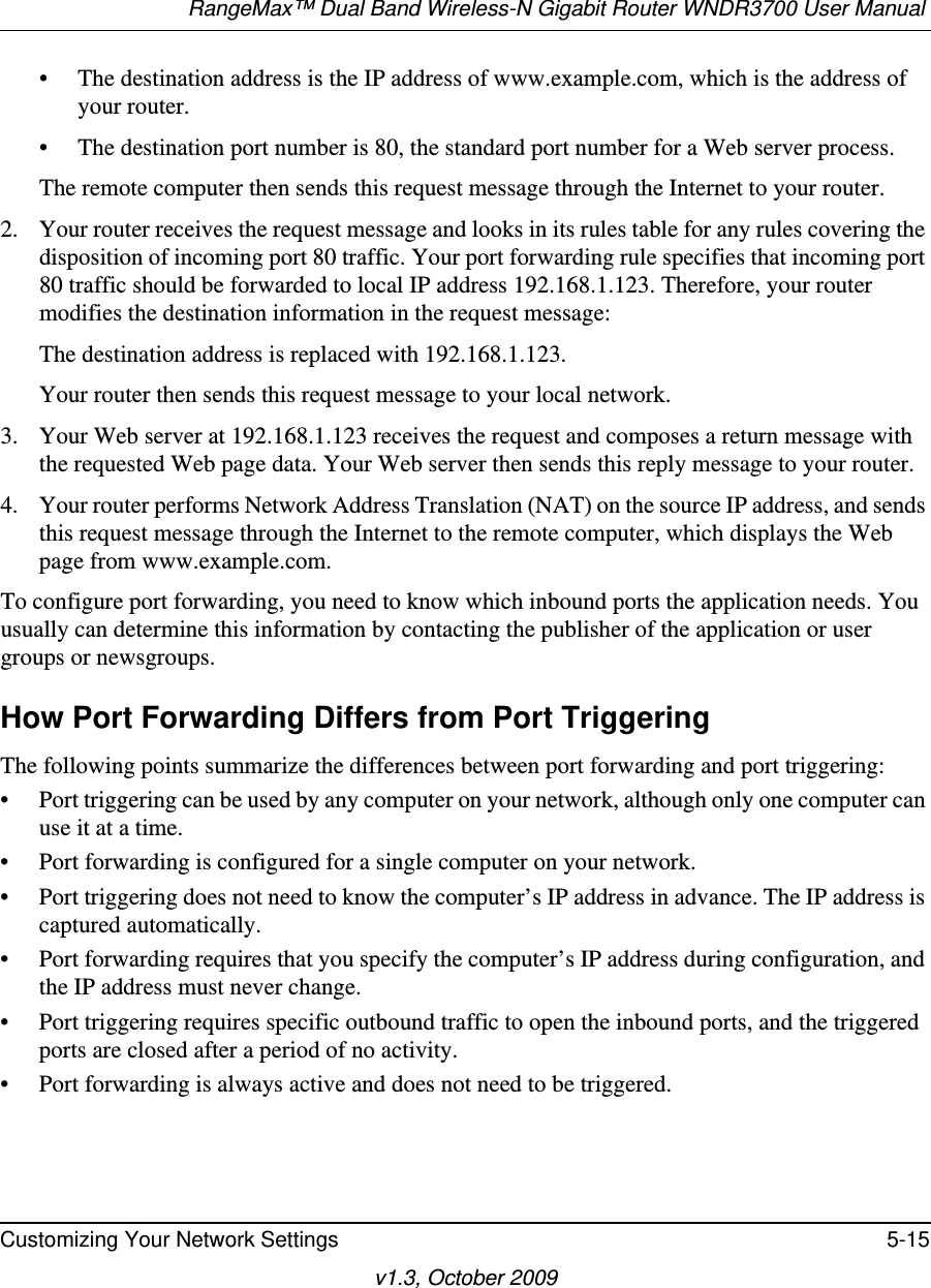 RangeMax™ Dual Band Wireless-N Gigabit Router WNDR3700 User Manual Customizing Your Network Settings 5-15v1.3, October 2009• The destination address is the IP address of www.example.com, which is the address of your router.• The destination port number is 80, the standard port number for a Web server process.The remote computer then sends this request message through the Internet to your router.2. Your router receives the request message and looks in its rules table for any rules covering the disposition of incoming port 80 traffic. Your port forwarding rule specifies that incoming port 80 traffic should be forwarded to local IP address 192.168.1.123. Therefore, your router modifies the destination information in the request message:The destination address is replaced with 192.168.1.123.Your router then sends this request message to your local network.3. Your Web server at 192.168.1.123 receives the request and composes a return message with the requested Web page data. Your Web server then sends this reply message to your router.4. Your router performs Network Address Translation (NAT) on the source IP address, and sends this request message through the Internet to the remote computer, which displays the Web page from www.example.com.To configure port forwarding, you need to know which inbound ports the application needs. You usually can determine this information by contacting the publisher of the application or user groups or newsgroups.How Port Forwarding Differs from Port TriggeringThe following points summarize the differences between port forwarding and port triggering:• Port triggering can be used by any computer on your network, although only one computer can use it at a time.• Port forwarding is configured for a single computer on your network.• Port triggering does not need to know the computer’s IP address in advance. The IP address is captured automatically.• Port forwarding requires that you specify the computer’s IP address during configuration, and the IP address must never change.• Port triggering requires specific outbound traffic to open the inbound ports, and the triggered ports are closed after a period of no activity.• Port forwarding is always active and does not need to be triggered.