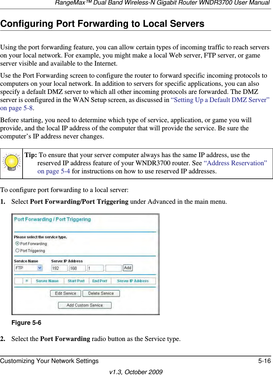 RangeMax™ Dual Band Wireless-N Gigabit Router WNDR3700 User Manual Customizing Your Network Settings 5-16v1.3, October 2009Configuring Port Forwarding to Local ServersUsing the port forwarding feature, you can allow certain types of incoming traffic to reach servers on your local network. For example, you might make a local Web server, FTP server, or game server visible and available to the Internet. Use the Port Forwarding screen to configure the router to forward specific incoming protocols to computers on your local network. In addition to servers for specific applications, you can also specify a default DMZ server to which all other incoming protocols are forwarded. The DMZ server is configured in the WAN Setup screen, as discussed in “Setting Up a Default DMZ Server” on page 5-8.Before starting, you need to determine which type of service, application, or game you will provide, and the local IP address of the computer that will provide the service. Be sure the computer’s IP address never changes.To configure port forwarding to a local server:1. Select Port Forwarding/Port Triggering under Advanced in the main menu. 2. Select the Port Forwarding radio button as the Service type.Tip: To ensure that your server computer always has the same IP address, use the reserved IP address feature of your WNDR3700 router. See “Address Reservation” on page 5-4 for instructions on how to use reserved IP addresses.Figure 5-6