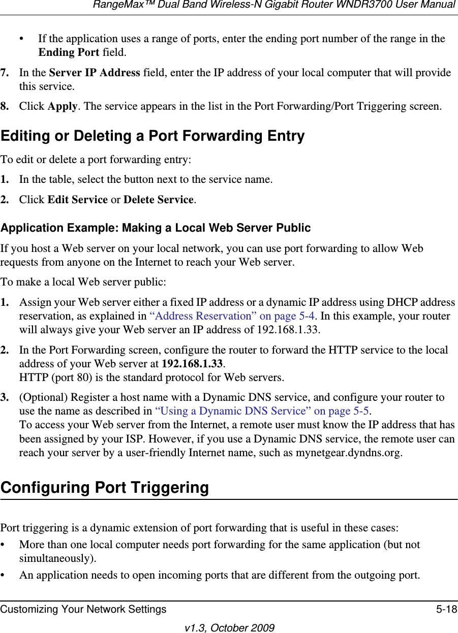 RangeMax™ Dual Band Wireless-N Gigabit Router WNDR3700 User Manual Customizing Your Network Settings 5-18v1.3, October 2009• If the application uses a range of ports, enter the ending port number of the range in the Ending Port field.7. In the Server IP Address field, enter the IP address of your local computer that will provide this service.8. Click Apply. The service appears in the list in the Port Forwarding/Port Triggering screen.Editing or Deleting a Port Forwarding EntryTo edit or delete a port forwarding entry:1. In the table, select the button next to the service name.2. Click Edit Service or Delete Service.Application Example: Making a Local Web Server PublicIf you host a Web server on your local network, you can use port forwarding to allow Web requests from anyone on the Internet to reach your Web server. To make a local Web server public:1. Assign your Web server either a fixed IP address or a dynamic IP address using DHCP address reservation, as explained in “Address Reservation” on page 5-4. In this example, your router will always give your Web server an IP address of 192.168.1.33. 2. In the Port Forwarding screen, configure the router to forward the HTTP service to the local address of your Web server at 192.168.1.33. HTTP (port 80) is the standard protocol for Web servers.3. (Optional) Register a host name with a Dynamic DNS service, and configure your router to use the name as described in “Using a Dynamic DNS Service” on page 5-5. To access your Web server from the Internet, a remote user must know the IP address that has been assigned by your ISP. However, if you use a Dynamic DNS service, the remote user can reach your server by a user-friendly Internet name, such as mynetgear.dyndns.org.Configuring Port TriggeringPort triggering is a dynamic extension of port forwarding that is useful in these cases:• More than one local computer needs port forwarding for the same application (but not simultaneously).• An application needs to open incoming ports that are different from the outgoing port.