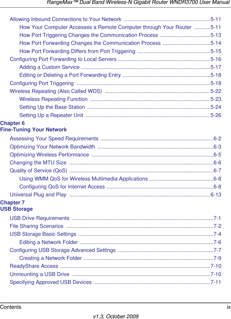 RangeMax™ Dual Band Wireless-N Gigabit Router WNDR3700 User Manual Contents ixv1.3, October 2009Allowing Inbound Connections to Your Network  ..........................................................5-11How Your Computer Accesses a Remote Computer through Your Router  ...........5-11How Port Triggering Changes the Communication Process ..................................5-13How Port Forwarding Changes the Communication Process ................................5-14How Port Forwarding Differs from Port Triggering .................................................5-15Configuring Port Forwarding to Local Servers ..............................................................5-16Adding a Custom Service .......................................................................................5-17Editing or Deleting a Port Forwarding Entry ...........................................................5-18Configuring Port Triggering  ..........................................................................................5-18Wireless Repeating (Also Called WDS)  .......................................................................5-22Wireless Repeating Function  .................................................................................5-23Setting Up the Base Station ...................................................................................5-24Setting Up a Repeater Unit  ....................................................................................5-26Chapter 6 Fine-Tuning Your NetworkAssessing Your Speed Requirements ............................................................................6-2Optimizing Your Network Bandwidth  ..............................................................................6-3Optimizing Wireless Performance  ..................................................................................6-5Changing the MTU Size  .................................................................................................6-6Quality of Service (QoS) .................................................................................................6-7Using WMM QoS for Wireless Multimedia Applications ...........................................6-8Configuring QoS for Internet Access ........................................................................6-8Universal Plug and Play  ...............................................................................................6-13Chapter 7 USB StorageUSB Drive Requirements  ...............................................................................................7-1File Sharing Scenarios  ...................................................................................................7-2USB Storage Basic Settings ...........................................................................................7-4Editing a Network Folder ..........................................................................................7-6Configuring USB Storage Advanced Settings  ................................................................7-7Creating a Network Folder  .......................................................................................7-9ReadyShare Access  .....................................................................................................7-10Unmounting a USB Drive  .............................................................................................7-10Specifying Approved USB Devices  ..............................................................................7-11