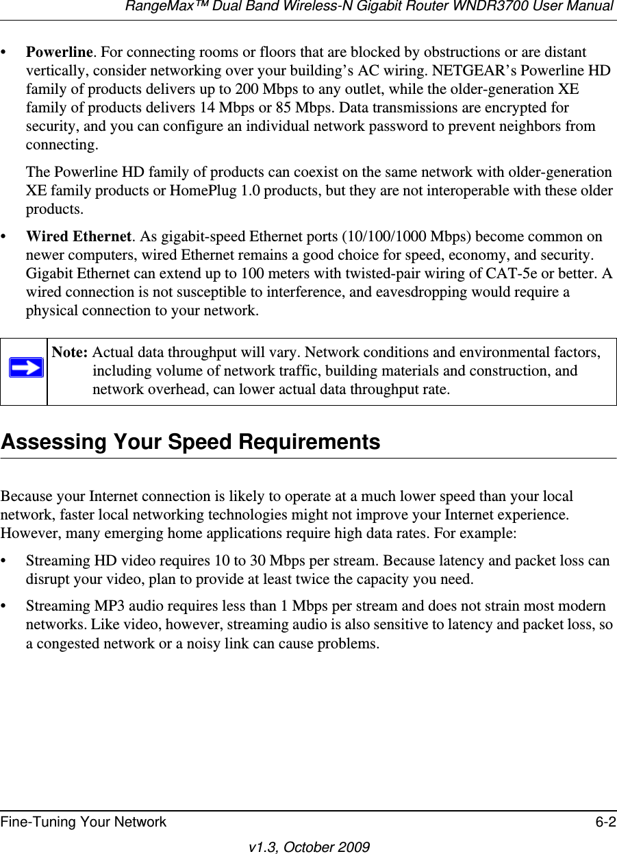 RangeMax™ Dual Band Wireless-N Gigabit Router WNDR3700 User Manual Fine-Tuning Your Network 6-2v1.3, October 2009•Powerline. For connecting rooms or floors that are blocked by obstructions or are distant vertically, consider networking over your building’s AC wiring. NETGEAR’s Powerline HD family of products delivers up to 200 Mbps to any outlet, while the older-generation XE family of products delivers 14 Mbps or 85 Mbps. Data transmissions are encrypted for security, and you can configure an individual network password to prevent neighbors from connecting.The Powerline HD family of products can coexist on the same network with older-generation XE family products or HomePlug 1.0 products, but they are not interoperable with these older products.•Wired Ethernet. As gigabit-speed Ethernet ports (10/100/1000 Mbps) become common on newer computers, wired Ethernet remains a good choice for speed, economy, and security. Gigabit Ethernet can extend up to 100 meters with twisted-pair wiring of CAT-5e or better. A wired connection is not susceptible to interference, and eavesdropping would require a physical connection to your network.Assessing Your Speed RequirementsBecause your Internet connection is likely to operate at a much lower speed than your local network, faster local networking technologies might not improve your Internet experience. However, many emerging home applications require high data rates. For example:• Streaming HD video requires 10 to 30 Mbps per stream. Because latency and packet loss can disrupt your video, plan to provide at least twice the capacity you need.• Streaming MP3 audio requires less than 1 Mbps per stream and does not strain most modern networks. Like video, however, streaming audio is also sensitive to latency and packet loss, so a congested network or a noisy link can cause problems.Note: Actual data throughput will vary. Network conditions and environmental factors, including volume of network traffic, building materials and construction, and network overhead, can lower actual data throughput rate.