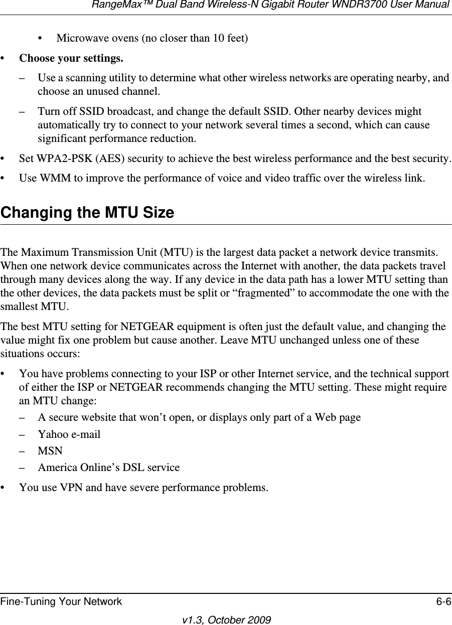 RangeMax™ Dual Band Wireless-N Gigabit Router WNDR3700 User Manual Fine-Tuning Your Network 6-6v1.3, October 2009• Microwave ovens (no closer than 10 feet)• Choose your settings.– Use a scanning utility to determine what other wireless networks are operating nearby, and choose an unused channel.– Turn off SSID broadcast, and change the default SSID. Other nearby devices might automatically try to connect to your network several times a second, which can cause significant performance reduction.• Set WPA2-PSK (AES) security to achieve the best wireless performance and the best security.• Use WMM to improve the performance of voice and video traffic over the wireless link.Changing the MTU SizeThe Maximum Transmission Unit (MTU) is the largest data packet a network device transmits. When one network device communicates across the Internet with another, the data packets travel through many devices along the way. If any device in the data path has a lower MTU setting than the other devices, the data packets must be split or “fragmented” to accommodate the one with the smallest MTU. The best MTU setting for NETGEAR equipment is often just the default value, and changing the value might fix one problem but cause another. Leave MTU unchanged unless one of these situations occurs:• You have problems connecting to your ISP or other Internet service, and the technical support of either the ISP or NETGEAR recommends changing the MTU setting. These might require an MTU change:– A secure website that won’t open, or displays only part of a Web page– Yahoo e-mail– MSN– America Online’s DSL service• You use VPN and have severe performance problems.