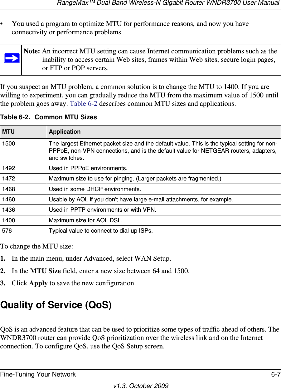 RangeMax™ Dual Band Wireless-N Gigabit Router WNDR3700 User Manual Fine-Tuning Your Network 6-7v1.3, October 2009• You used a program to optimize MTU for performance reasons, and now you have connectivity or performance problems.If you suspect an MTU problem, a common solution is to change the MTU to 1400. If you are willing to experiment, you can gradually reduce the MTU from the maximum value of 1500 until the problem goes away. Table 6-2 describes common MTU sizes and applications.  To change the MTU size:1. In the main menu, under Advanced, select WAN Setup. 2. In the MTU Size field, enter a new size between 64 and 1500.3. Click Apply to save the new configuration.Quality of Service (QoS)QoS is an advanced feature that can be used to prioritize some types of traffic ahead of others. The WNDR3700 router can provide QoS prioritization over the wireless link and on the Internet connection. To configure QoS, use the QoS Setup screen. Note: An incorrect MTU setting can cause Internet communication problems such as the inability to access certain Web sites, frames within Web sites, secure login pages, or FTP or POP servers.Table 6-2.  Common MTU SizesMTU Application1500 The largest Ethernet packet size and the default value. This is the typical setting for non-PPPoE, non-VPN connections, and is the default value for NETGEAR routers, adapters, and switches.1492 Used in PPPoE environments.1472 Maximum size to use for pinging. (Larger packets are fragmented.)1468 Used in some DHCP environments.1460 Usable by AOL if you don&apos;t have large e-mail attachments, for example.1436 Used in PPTP environments or with VPN.1400 Maximum size for AOL DSL.576 Typical value to connect to dial-up ISPs.