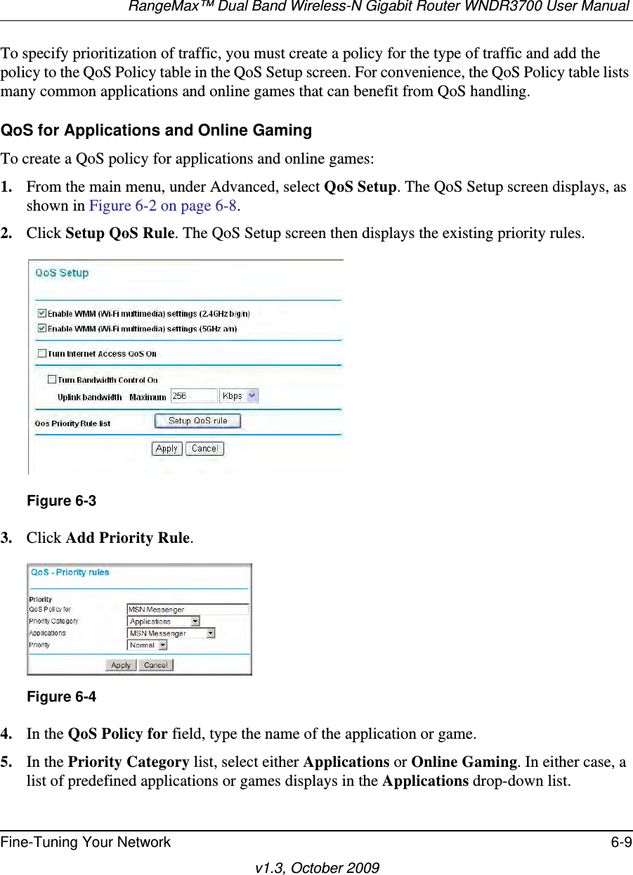 RangeMax™ Dual Band Wireless-N Gigabit Router WNDR3700 User Manual Fine-Tuning Your Network 6-9v1.3, October 2009To specify prioritization of traffic, you must create a policy for the type of traffic and add the policy to the QoS Policy table in the QoS Setup screen. For convenience, the QoS Policy table lists many common applications and online games that can benefit from QoS handling.QoS for Applications and Online GamingTo create a QoS policy for applications and online games:1. From the main menu, under Advanced, select QoS Setup. The QoS Setup screen displays, as shown in Figure 6-2 on page 6-8.2. Click Setup QoS Rule. The QoS Setup screen then displays the existing priority rules. 3. Click Add Priority Rule. 4. In the QoS Policy for field, type the name of the application or game.5. In the Priority Category list, select either Applications or Online Gaming. In either case, a list of predefined applications or games displays in the Applications drop-down list.Figure 6-3Figure 6-4