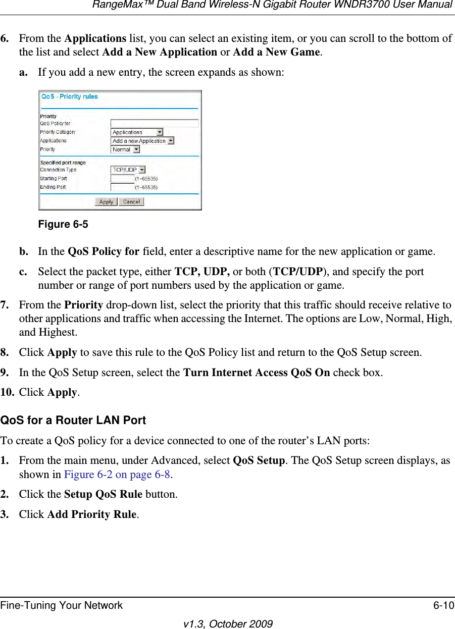 RangeMax™ Dual Band Wireless-N Gigabit Router WNDR3700 User Manual Fine-Tuning Your Network 6-10v1.3, October 20096. From the Applications list, you can select an existing item, or you can scroll to the bottom of the list and select Add a New Application or Add a New Game. a. If you add a new entry, the screen expands as shown:b. In the QoS Policy for field, enter a descriptive name for the new application or game.c. Select the packet type, either TCP, UDP, or both (TCP/UDP), and specify the port number or range of port numbers used by the application or game.7. From the Priority drop-down list, select the priority that this traffic should receive relative to other applications and traffic when accessing the Internet. The options are Low, Normal, High, and Highest.8. Click Apply to save this rule to the QoS Policy list and return to the QoS Setup screen.9. In the QoS Setup screen, select the Turn Internet Access QoS On check box.10. Click Apply.QoS for a Router LAN PortTo create a QoS policy for a device connected to one of the router’s LAN ports:1. From the main menu, under Advanced, select QoS Setup. The QoS Setup screen displays, as shown in Figure 6-2 on page 6-8.2. Click the Setup QoS Rule button.3. Click Add Priority Rule.Figure 6-5