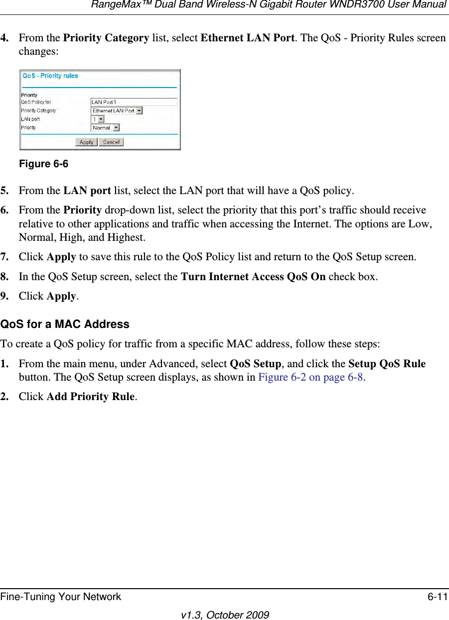 RangeMax™ Dual Band Wireless-N Gigabit Router WNDR3700 User Manual Fine-Tuning Your Network 6-11v1.3, October 20094. From the Priority Category list, select Ethernet LAN Port. The QoS - Priority Rules screen changes:5. From the LAN port list, select the LAN port that will have a QoS policy.6. From the Priority drop-down list, select the priority that this port’s traffic should receive relative to other applications and traffic when accessing the Internet. The options are Low, Normal, High, and Highest.7. Click Apply to save this rule to the QoS Policy list and return to the QoS Setup screen.8. In the QoS Setup screen, select the Turn Internet Access QoS On check box.9. Click Apply.QoS for a MAC AddressTo create a QoS policy for traffic from a specific MAC address, follow these steps:1. From the main menu, under Advanced, select QoS Setup, and click the Setup QoS Rule button. The QoS Setup screen displays, as shown in Figure 6-2 on page 6-8.2. Click Add Priority Rule. Figure 6-6