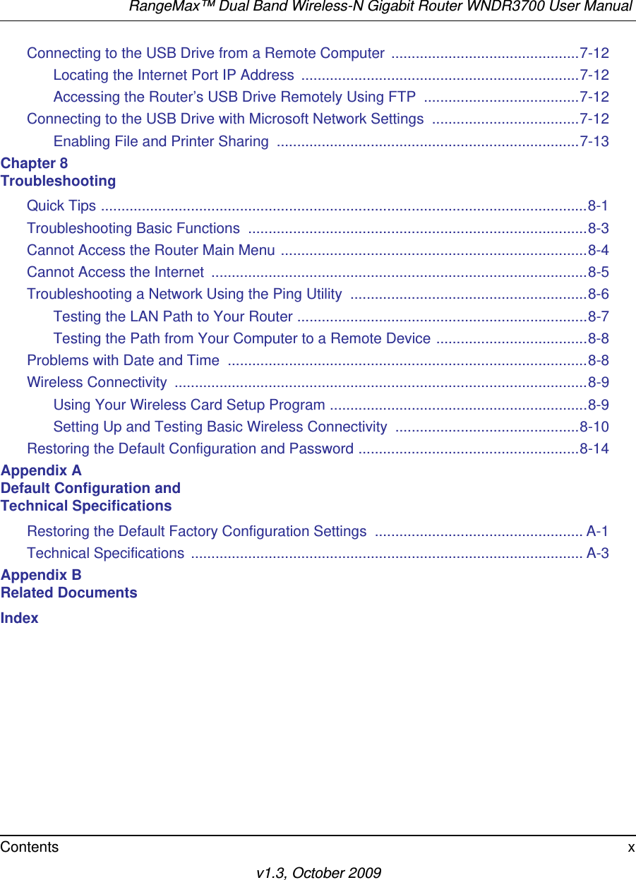 RangeMax™ Dual Band Wireless-N Gigabit Router WNDR3700 User Manual Contents xv1.3, October 2009Connecting to the USB Drive from a Remote Computer  ..............................................7-12Locating the Internet Port IP Address  ....................................................................7-12Accessing the Router’s USB Drive Remotely Using FTP  ......................................7-12Connecting to the USB Drive with Microsoft Network Settings  ....................................7-12Enabling File and Printer Sharing  ..........................................................................7-13Chapter 8 TroubleshootingQuick Tips .......................................................................................................................8-1Troubleshooting Basic Functions  ...................................................................................8-3Cannot Access the Router Main Menu ...........................................................................8-4Cannot Access the Internet  ............................................................................................8-5Troubleshooting a Network Using the Ping Utility  ..........................................................8-6Testing the LAN Path to Your Router .......................................................................8-7Testing the Path from Your Computer to a Remote Device .....................................8-8Problems with Date and Time  ........................................................................................8-8Wireless Connectivity  .....................................................................................................8-9Using Your Wireless Card Setup Program ...............................................................8-9Setting Up and Testing Basic Wireless Connectivity  .............................................8-10Restoring the Default Configuration and Password ......................................................8-14Appendix A Default Configuration and Technical SpecificationsRestoring the Default Factory Configuration Settings  ................................................... A-1Technical Specifications ................................................................................................ A-3Appendix B Related DocumentsIndex