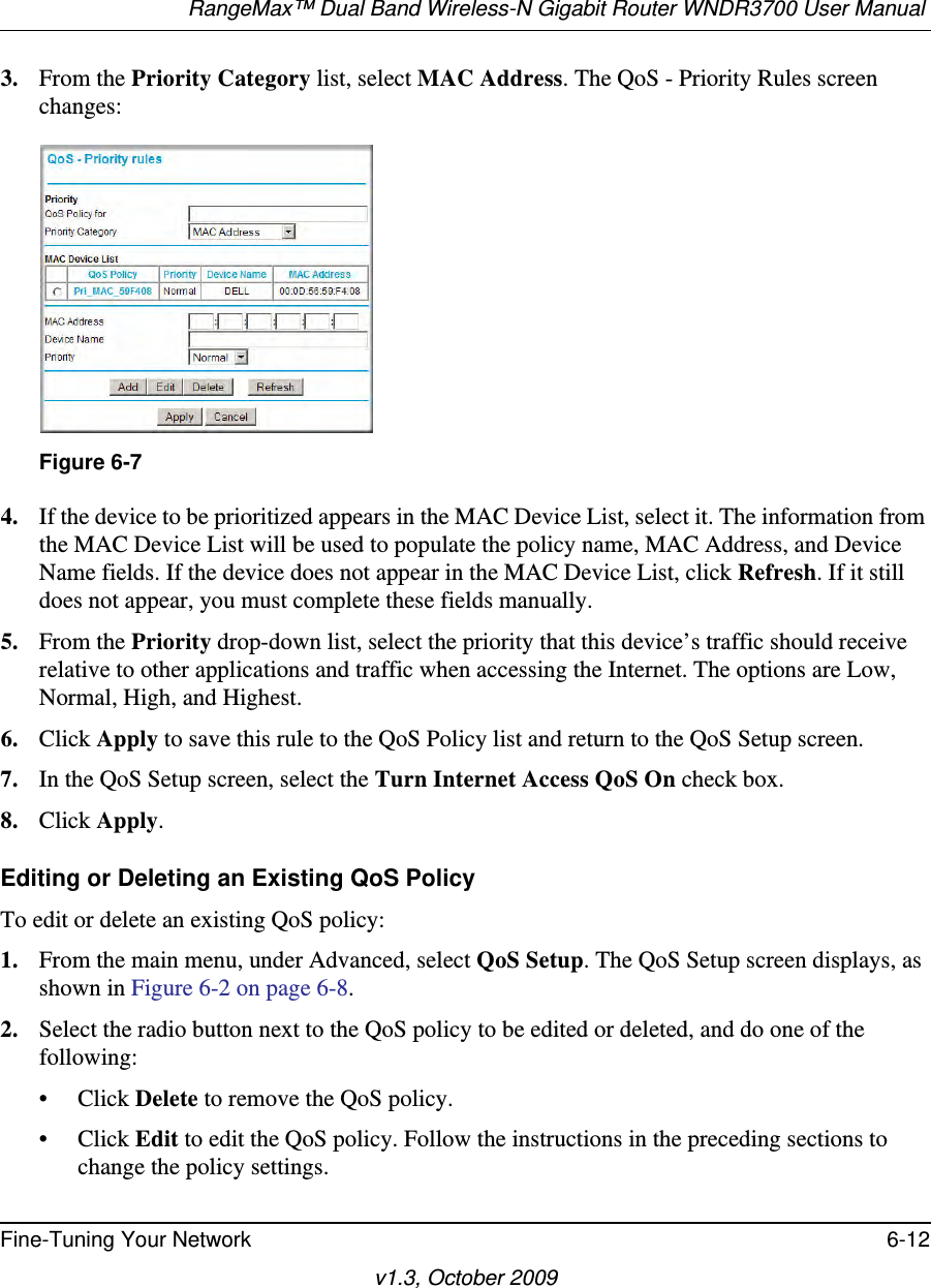 RangeMax™ Dual Band Wireless-N Gigabit Router WNDR3700 User Manual Fine-Tuning Your Network 6-12v1.3, October 20093. From the Priority Category list, select MAC Address. The QoS - Priority Rules screen changes:4. If the device to be prioritized appears in the MAC Device List, select it. The information from the MAC Device List will be used to populate the policy name, MAC Address, and Device Name fields. If the device does not appear in the MAC Device List, click Refresh. If it still does not appear, you must complete these fields manually. 5. From the Priority drop-down list, select the priority that this device’s traffic should receive relative to other applications and traffic when accessing the Internet. The options are Low, Normal, High, and Highest.6. Click Apply to save this rule to the QoS Policy list and return to the QoS Setup screen.7. In the QoS Setup screen, select the Turn Internet Access QoS On check box.8. Click Apply.Editing or Deleting an Existing QoS PolicyTo edit or delete an existing QoS policy:1. From the main menu, under Advanced, select QoS Setup. The QoS Setup screen displays, as shown in Figure 6-2 on page 6-8.2. Select the radio button next to the QoS policy to be edited or deleted, and do one of the following:• Click Delete to remove the QoS policy.• Click Edit to edit the QoS policy. Follow the instructions in the preceding sections to change the policy settings.Figure 6-7