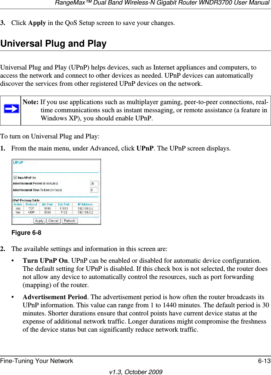 RangeMax™ Dual Band Wireless-N Gigabit Router WNDR3700 User Manual Fine-Tuning Your Network 6-13v1.3, October 20093. Click Apply in the QoS Setup screen to save your changes.Universal Plug and PlayUniversal Plug and Play (UPnP) helps devices, such as Internet appliances and computers, to access the network and connect to other devices as needed. UPnP devices can automatically discover the services from other registered UPnP devices on the network.To turn on Universal Plug and Play:1. From the main menu, under Advanced, click UPnP. The UPnP screen displays.  2. The available settings and information in this screen are:•Turn UPnP On. UPnP can be enabled or disabled for automatic device configuration. The default setting for UPnP is disabled. If this check box is not selected, the router does not allow any device to automatically control the resources, such as port forwarding (mapping) of the router. •Advertisement Period. The advertisement period is how often the router broadcasts its UPnP information. This value can range from 1 to 1440 minutes. The default period is 30 minutes. Shorter durations ensure that control points have current device status at the expense of additional network traffic. Longer durations might compromise the freshness of the device status but can significantly reduce network traffic.Note: If you use applications such as multiplayer gaming, peer-to-peer connections, real-time communications such as instant messaging, or remote assistance (a feature in Windows XP), you should enable UPnP.Figure 6-8