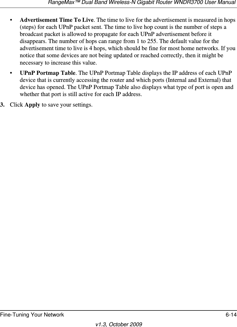 RangeMax™ Dual Band Wireless-N Gigabit Router WNDR3700 User Manual Fine-Tuning Your Network 6-14v1.3, October 2009•Advertisement Time To Live. The time to live for the advertisement is measured in hops (steps) for each UPnP packet sent. The time to live hop count is the number of steps a broadcast packet is allowed to propagate for each UPnP advertisement before it disappears. The number of hops can range from 1 to 255. The default value for the advertisement time to live is 4 hops, which should be fine for most home networks. If you notice that some devices are not being updated or reached correctly, then it might be necessary to increase this value.•UPnP Portmap Table. The UPnP Portmap Table displays the IP address of each UPnP device that is currently accessing the router and which ports (Internal and External) that device has opened. The UPnP Portmap Table also displays what type of port is open and whether that port is still active for each IP address. 3. Click Apply to save your settings.