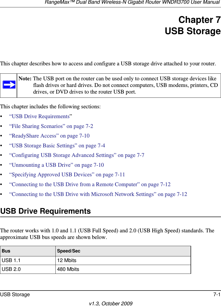 RangeMax™ Dual Band Wireless-N Gigabit Router WNDR3700 User Manual USB Storage 7-1v1.3, October 2009Chapter 7USB StorageThis chapter describes how to access and configure a USB storage drive attached to your router.This chapter includes the following sections:•“USB Drive Requirements” •“File Sharing Scenarios” on page 7-2 •“ReadyShare Access” on page 7-10 •“USB Storage Basic Settings” on page 7-4 •“Configuring USB Storage Advanced Settings” on page 7-7 •“Unmounting a USB Drive” on page 7-10 •“Specifying Approved USB Devices” on page 7-11 •“Connecting to the USB Drive from a Remote Computer” on page 7-12 •“Connecting to the USB Drive with Microsoft Network Settings” on page 7-12 USB Drive RequirementsThe router works with 1.0 and 1.1 (USB Full Speed) and 2.0 (USB High Speed) standards. The approximate USB bus speeds are shown below.Note: The USB port on the router can be used only to connect USB storage devices like flash drives or hard drives. Do not connect computers, USB modems, printers, CD drives, or DVD drives to the router USB port.Bus Speed/SecUSB 1.1 12 MbitsUSB 2.0 480 Mbits