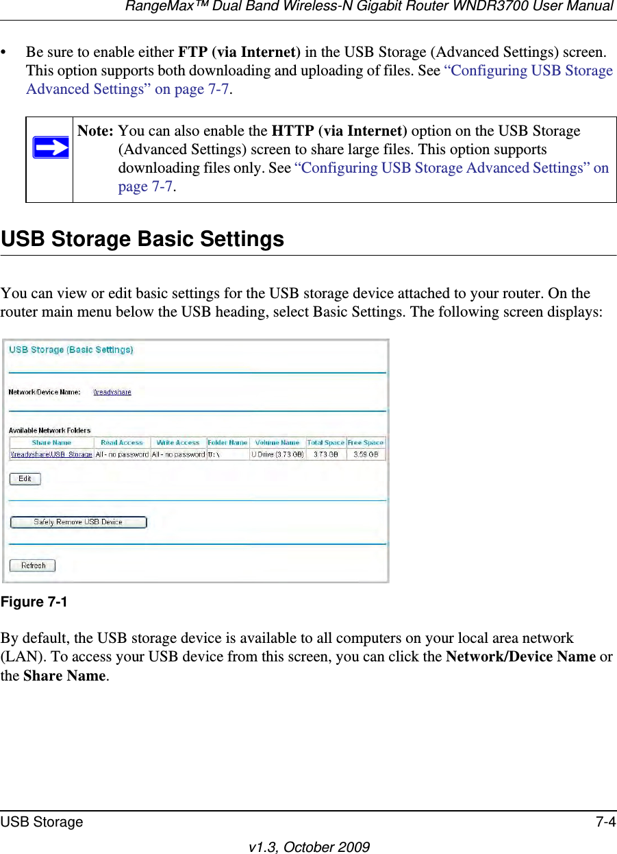 RangeMax™ Dual Band Wireless-N Gigabit Router WNDR3700 User Manual USB Storage 7-4v1.3, October 2009• Be sure to enable either FTP (via Internet) in the USB Storage (Advanced Settings) screen. This option supports both downloading and uploading of files. See “Configuring USB Storage Advanced Settings” on page 7-7. USB Storage Basic SettingsYou can view or edit basic settings for the USB storage device attached to your router. On the router main menu below the USB heading, select Basic Settings. The following screen displays:By default, the USB storage device is available to all computers on your local area network (LAN). To access your USB device from this screen, you can click the Network/Device Name or the Share Name.Note: You can also enable the HTTP (via Internet) option on the USB Storage (Advanced Settings) screen to share large files. This option supports downloading files only. See “Configuring USB Storage Advanced Settings” on page 7-7.Figure 7-1