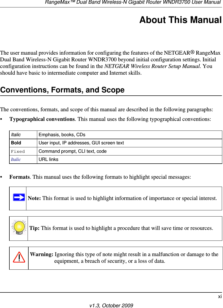 RangeMax™ Dual Band Wireless-N Gigabit Router WNDR3700 User Manual xiv1.3, October 2009About This ManualThe user manual provides information for configuring the features of the NETGEAR® RangeMax Dual Band Wireless-N Gigabit Router WNDR3700 beyond initial configuration settings. Initial configuration instructions can be found in the NETGEAR Wireless Router Setup Manual. You should have basic to intermediate computer and Internet skills. Conventions, Formats, and ScopeThe conventions, formats, and scope of this manual are described in the following paragraphs:•Typographical conventions. This manual uses the following typographical conventions:•Formats. This manual uses the following formats to highlight special messages:Italic Emphasis, books, CDsBold User input, IP addresses, GUI screen textFixed Command prompt, CLI text, code Italic URL linksNote: This format is used to highlight information of importance or special interest.Tip: This format is used to highlight a procedure that will save time or resources.Warning: Ignoring this type of note might result in a malfunction or damage to the equipment, a breach of security, or a loss of data.