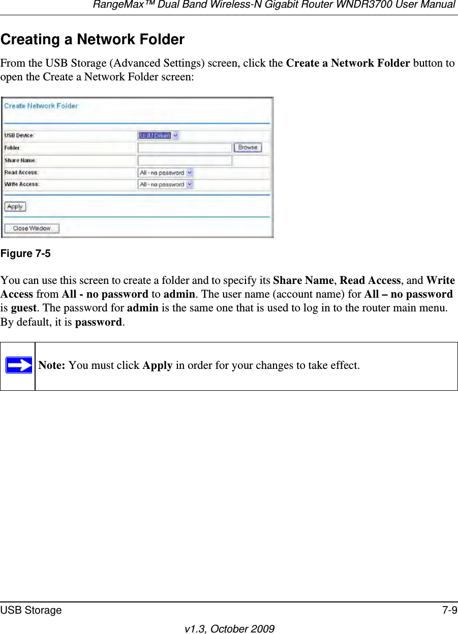 RangeMax™ Dual Band Wireless-N Gigabit Router WNDR3700 User Manual USB Storage 7-9v1.3, October 2009Creating a Network FolderFrom the USB Storage (Advanced Settings) screen, click the Create a Network Folder button to open the Create a Network Folder screen:You can use this screen to create a folder and to specify its Share Name, Read Access, and Write Access from All - no password to admin. The user name (account name) for All – no password is guest. The password for admin is the same one that is used to log in to the router main menu. By default, it is password.Figure 7-5Note: You must click Apply in order for your changes to take effect.