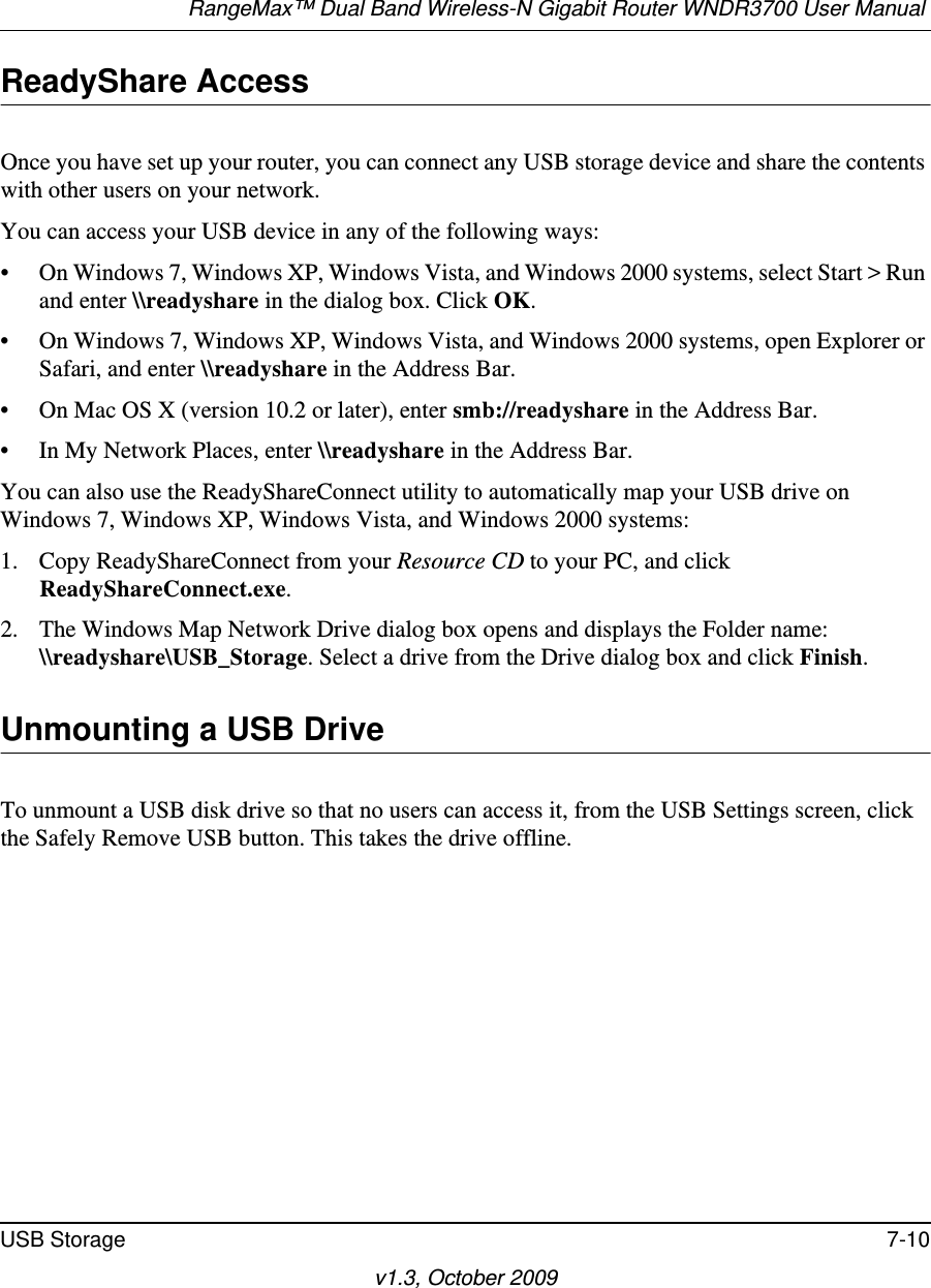 RangeMax™ Dual Band Wireless-N Gigabit Router WNDR3700 User Manual USB Storage 7-10v1.3, October 2009ReadyShare AccessOnce you have set up your router, you can connect any USB storage device and share the contents with other users on your network.You can access your USB device in any of the following ways:• On Windows 7, Windows XP, Windows Vista, and Windows 2000 systems, select Start &gt; Run and enter \\readyshare in the dialog box. Click OK.• On Windows 7, Windows XP, Windows Vista, and Windows 2000 systems, open Explorer or Safari, and enter \\readyshare in the Address Bar.• On Mac OS X (version 10.2 or later), enter smb://readyshare in the Address Bar.• In My Network Places, enter \\readyshare in the Address Bar.You can also use the ReadyShareConnect utility to automatically map your USB drive on Windows 7, Windows XP, Windows Vista, and Windows 2000 systems:1. Copy ReadyShareConnect from your Resource CD to your PC, and click ReadyShareConnect.exe.2. The Windows Map Network Drive dialog box opens and displays the Folder name: \\readyshare\USB_Storage. Select a drive from the Drive dialog box and click Finish.Unmounting a USB DriveTo unmount a USB disk drive so that no users can access it, from the USB Settings screen, click the Safely Remove USB button. This takes the drive offline.