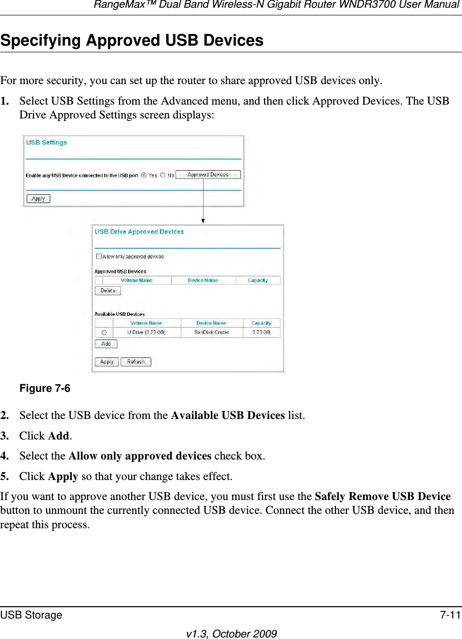 RangeMax™ Dual Band Wireless-N Gigabit Router WNDR3700 User Manual USB Storage 7-11v1.3, October 2009Specifying Approved USB DevicesFor more security, you can set up the router to share approved USB devices only.1. Select USB Settings from the Advanced menu, and then click Approved Devices. The USB Drive Approved Settings screen displays:2. Select the USB device from the Available USB Devices list.3. Click Add.4. Select the Allow only approved devices check box.5. Click Apply so that your change takes effect.If you want to approve another USB device, you must first use the Safely Remove USB Device button to unmount the currently connected USB device. Connect the other USB device, and then repeat this process.Figure 7-6