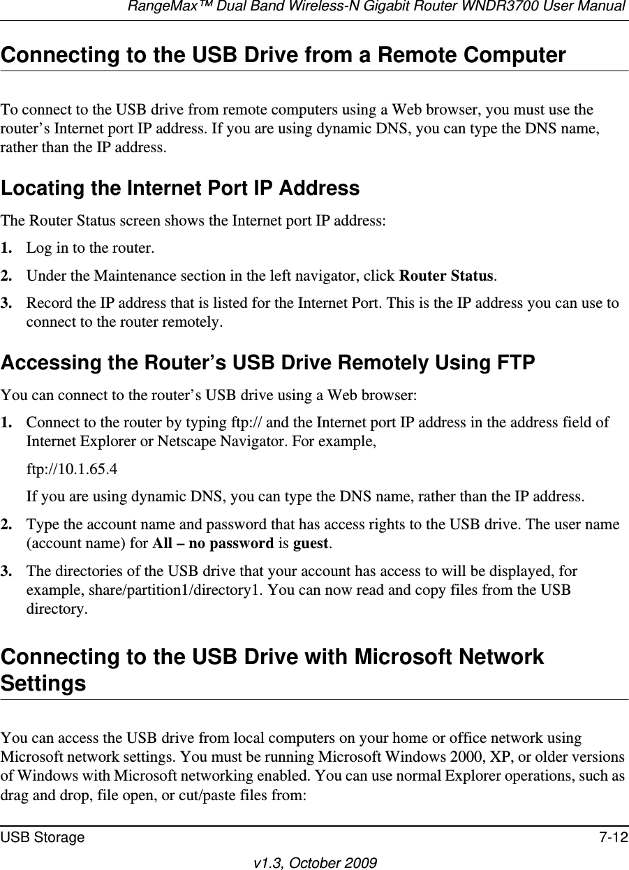 RangeMax™ Dual Band Wireless-N Gigabit Router WNDR3700 User Manual USB Storage 7-12v1.3, October 2009Connecting to the USB Drive from a Remote ComputerTo connect to the USB drive from remote computers using a Web browser, you must use the router’s Internet port IP address. If you are using dynamic DNS, you can type the DNS name, rather than the IP address.Locating the Internet Port IP AddressThe Router Status screen shows the Internet port IP address:1. Log in to the router.2. Under the Maintenance section in the left navigator, click Router Status.3. Record the IP address that is listed for the Internet Port. This is the IP address you can use to connect to the router remotely.Accessing the Router’s USB Drive Remotely Using FTPYou can connect to the router’s USB drive using a Web browser:1. Connect to the router by typing ftp:// and the Internet port IP address in the address field of Internet Explorer or Netscape Navigator. For example,ftp://10.1.65.4 If you are using dynamic DNS, you can type the DNS name, rather than the IP address.2. Type the account name and password that has access rights to the USB drive. The user name (account name) for All – no password is guest. 3. The directories of the USB drive that your account has access to will be displayed, for example, share/partition1/directory1. You can now read and copy files from the USB directory.Connecting to the USB Drive with Microsoft Network SettingsYou can access the USB drive from local computers on your home or office network using Microsoft network settings. You must be running Microsoft Windows 2000, XP, or older versions of Windows with Microsoft networking enabled. You can use normal Explorer operations, such as drag and drop, file open, or cut/paste files from: